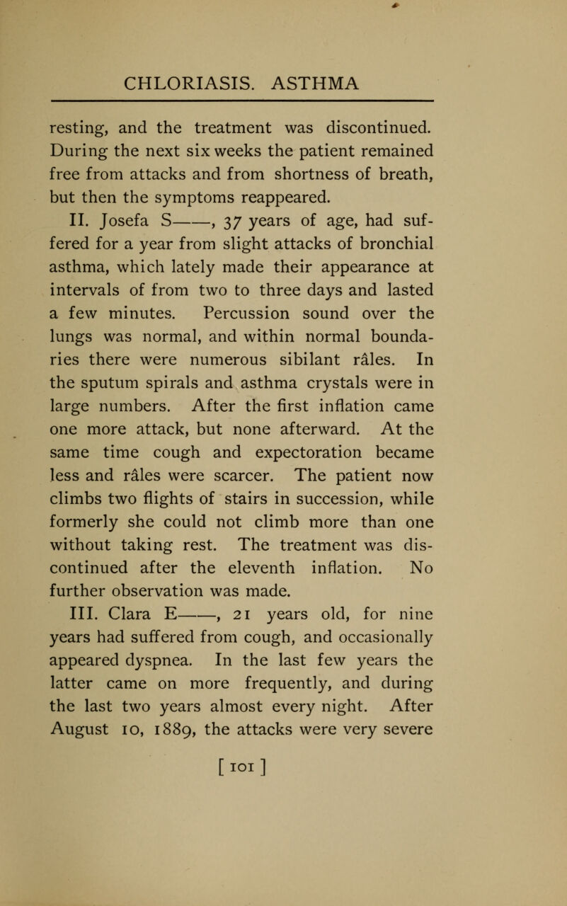 resting, and the treatment was discontinued. During the next six weeks the patient remained free from attacks and from shortness of breath, but then the symptoms reappeared. II. Josefa S , 37 years of age, had suf- fered for a year from slight attacks of bronchial asthma, which lately made their appearance at intervals of from two to three days and lasted a few minutes. Percussion sound over the lungs was normal, and within normal bounda- ries there were numerous sibilant rales. In the sputum spirals and asthma crystals were in large numbers. After the first inflation came one more attack, but none afterward. At the same time cough and expectoration became less and rales were scarcer. The patient now climbs two flights of stairs in succession, while formerly she could not climb more than one without taking rest. The treatment was dis- continued after the eleventh inflation. No further observation was made. III. Clara E , 21 years old, for nine years had suffered from cough, and occasionally appeared dyspnea. In the last few years the latter came on more frequently, and during the last two years almost every night. After August 10, 1889, the attacks were very severe [lOl]