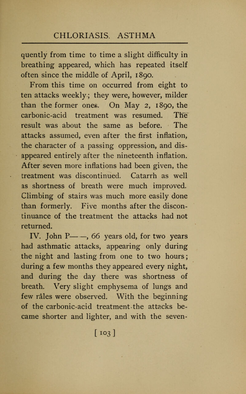 quently from time to time a slight difficulty in breathing appeared, which has repeated itself often since the middle of April, 1890. From this time on occurred from eight to ten attacks weekly; they were, however, milder than the former ones. On May 2, 1890, the carbonic-acid treatment was resumed. The result was about the same as before. The attacks assumed, even after the first inflation, the character of a passing oppression, and dis- appeared entirely after the nineteenth inflation. After seven more inflations had been given, the treatment was discontinued. Catarrh as well as shortness of breath were much improved. Climbing of stairs was much more easily done than formerly. Five months after the discon- tinuance of the treatment the attacks had not returned. IV. John P , 66 years old, for two years had asthmatic attacks, appearing only during the night and lasting from one to two hours; during a few months they appeared every night, and during the day there was shortness of breath. Very slight emphysema of lungs and few rales were observed. With the beginning of the carbonic-acid treatmentthe attacks be- came shorter and lighter, and with the seven- [103]