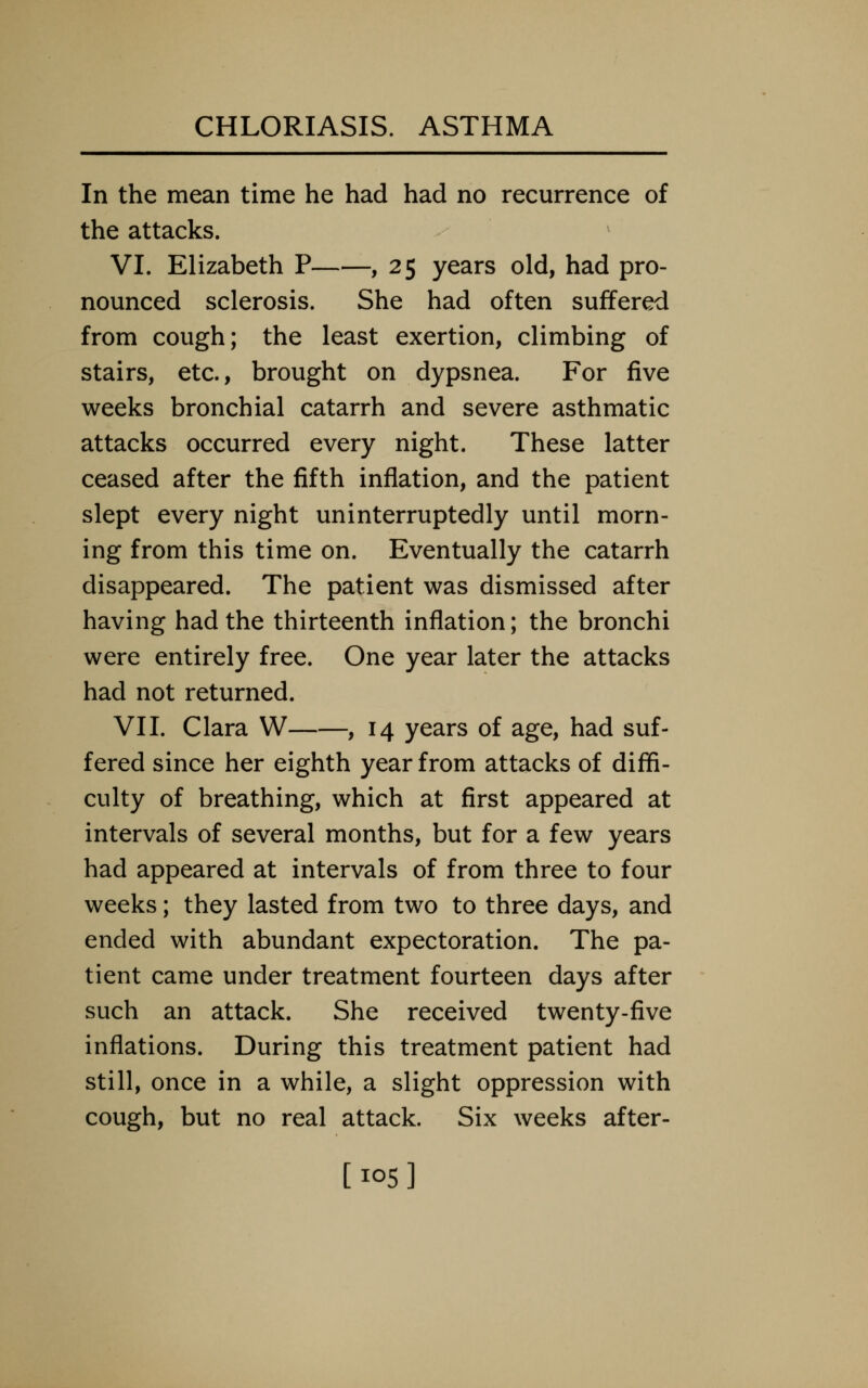 In the mean time he had had no recurrence of the attacks. VI. Elizabeth P , 25 years old, had pro- nounced sclerosis. She had often suffered from cough; the least exertion, climbing of stairs, etc., brought on dypsnea. For five weeks bronchial catarrh and severe asthmatic attacks occurred every night. These latter ceased after the fifth inflation, and the patient slept every night uninterruptedly until morn- ing from this time on. Eventually the catarrh disappeared. The patient was dismissed after having had the thirteenth inflation; the bronchi were entirely free. One year later the attacks had not returned. VII. Clara W , 14 years of age, had suf- fered since her eighth year from attacks of diffi- culty of breathing, which at first appeared at intervals of several months, but for a few years had appeared at intervals of from three to four weeks; they lasted from two to three days, and ended with abundant expectoration. The pa- tient came under treatment fourteen days after such an attack. She received twenty-five inflations. During this treatment patient had still, once in a while, a slight oppression with cough, but no real attack. Six weeks after- [105]