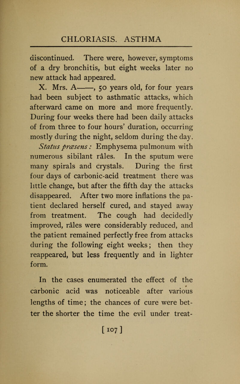 discontinued. There were, however, symptoms of a dry bronchitis, but eight weeks later no new attack had appeared. X. Mrs. A , 50 years old, for four years had been subject to asthmatic attacks, which afterward came on more and more frequently. During four weeks there had been daily attacks of from three to four hours' duration, occurring mostly during the night, seldom during the day. Status prcesens: Emphysema pulmonum with numerous sibilant rales. In the sputum were many spirals and crystals. During the first four days of carbonic-acid treatment there was little change, but after the fifth day the attacks disappeared. After two more inflations the pa- tient declared herself cured, and stayed away from treatment. The cough had decidedly improved, rales were considerably reduced, and the patient remained perfectly free from attacks during the following eight weeks; then they reappeared, but less frequently and in lighter form. In the cases enumerated the effect of the carbonic acid was noticeable after various lengths of time; the chances of cure were bet- ter the shorter the time the evil under treat- [107]