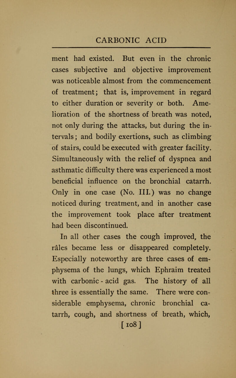 ment had existed. But even in the chronic cases subjective and objective improvement was noticeable almost from the commencement of treatment; that is, improvement in regard to either duration or severity or both. Ame- lioration of the shortness of breath was noted, not only during the attacks, but during the in- tervals ; and bodily exertions, such as climbing of stairs, could be executed with greater facility. Simultaneously with the relief of dyspnea and asthmatic difficulty there was experienced a most beneficial influence on the bronchial catarrh. Only in one case (No. III.) was no change noticed during treatment, and in another case the improvement took place after treatment had been discontinued. In all other cases the cough improved, the rales became less or disappeared completely. Especially noteworthy are three cases of em- physema of the lungs, which Ephraim treated with carbonic - acid gas. The history of all three is essentially the same. There were con- siderable emphysema, chronic bronchial ca- tarrh, cough, and shortness of breath, which, [io8]