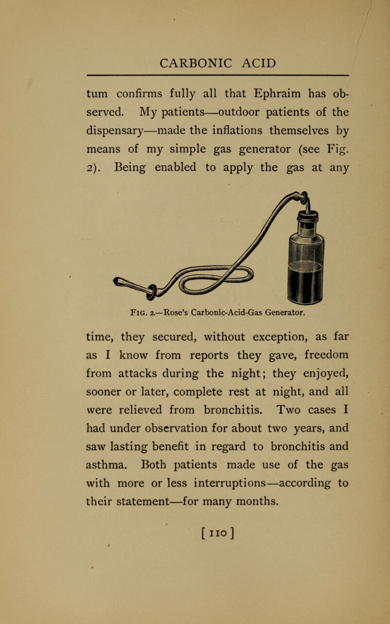 turn confirms fully all that Ephraim has ob- served. My patients—outdoor patients of the dispensary—made the inflations themselves by means of my simple gas generator (see Fig. 2). Being enabled to apply the gas at any Fig. 2.—Rose's Carbonic-Acid-Gas Generator. time, they secured, without exception, as far as I know from reports they gave, freedom from attacks during the night; they enjoyed, sooner or later, complete rest at night, and all were relieved from bronchitis. Two cases I had under observation for about two years, and saw lasting benefit in regard to bronchitis and asthma. Both patients made use of the gas with more or less interruptions—according to their statement—for many months. [no]