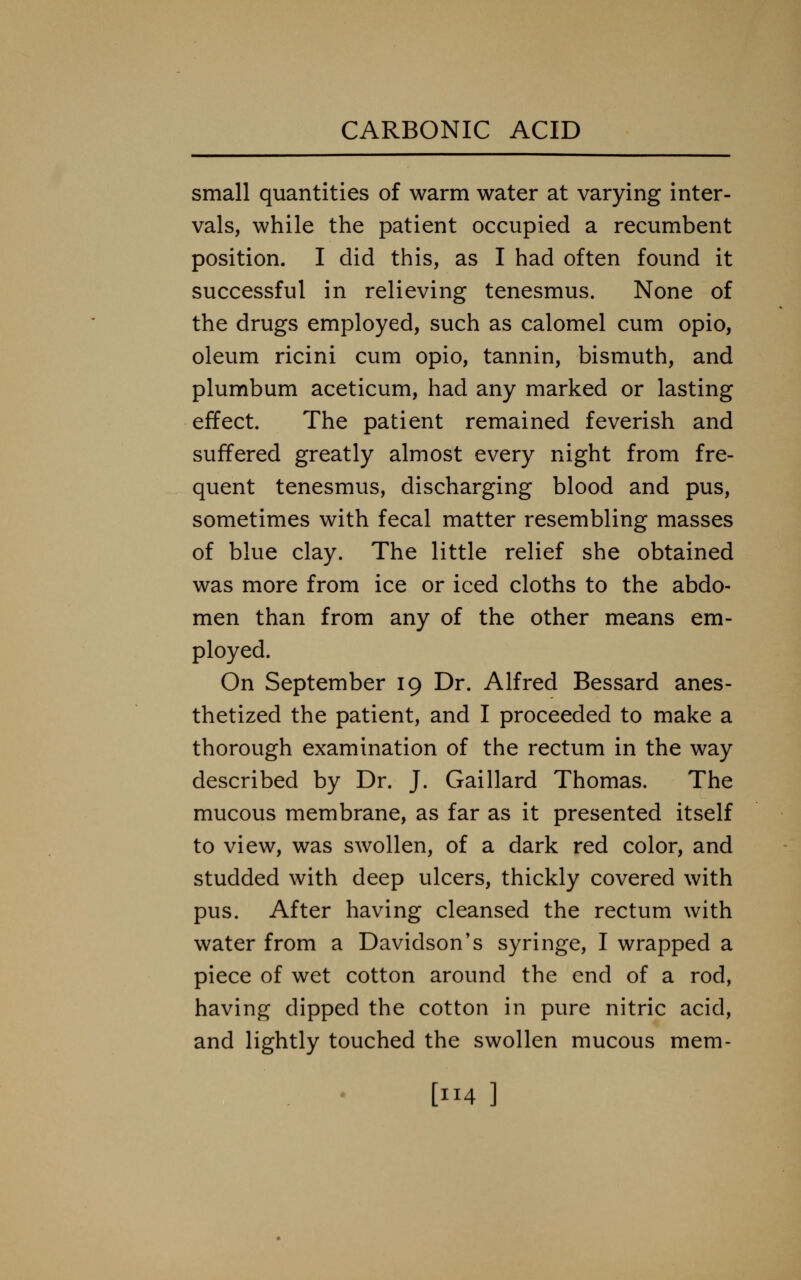 small quantities of warm water at varying inter- vals, while the patient occupied a recumbent position. I did this, as I had often found it successful in relieving tenesmus. None of the drugs employed, such as calomel cum opio, oleum ricini cum opio, tannin, bismuth, and plumbum aceticum, had any marked or lasting effect. The patient remained feverish and suffered greatly almost every night from fre- quent tenesmus, discharging blood and pus, sometimes with fecal matter resembling masses of blue clay. The little relief she obtained was more from ice or iced cloths to the abdo- men than from any of the other means em- ployed. On September 19 Dr. Alfred Bessard anes- thetized the patient, and I proceeded to make a thorough examination of the rectum in the way described by Dr. J. Gaillard Thomas. The mucous membrane, as far as it presented itself to view, was swollen, of a dark red color, and studded with deep ulcers, thickly covered with pus. After having cleansed the rectum with water from a Davidson's syringe, I wrapped a piece of wet cotton around the end of a rod, having dipped the cotton in pure nitric acid, and lightly touched the swollen mucous mem- [4]