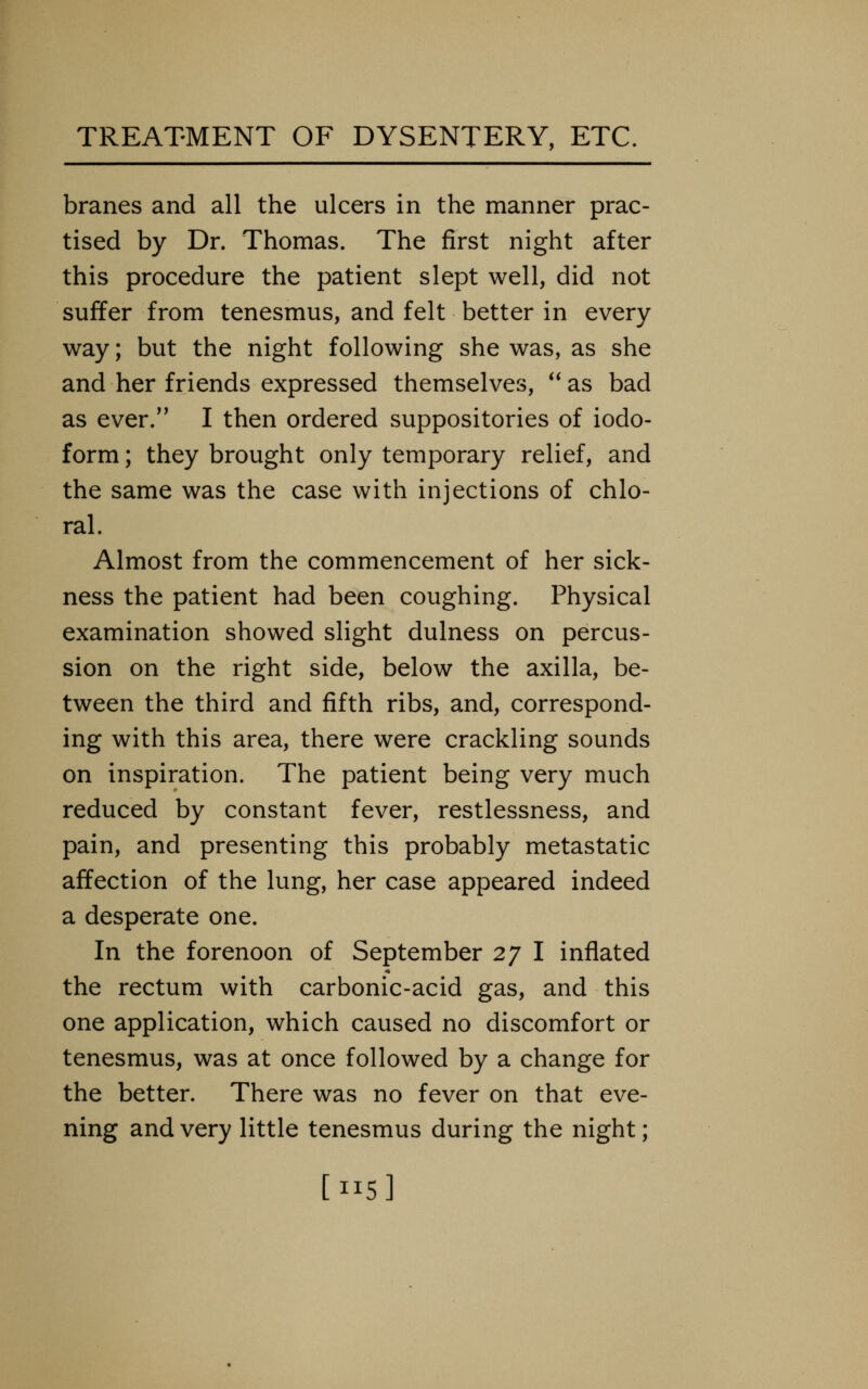 branes and all the ulcers in the manner prac- tised by Dr. Thomas. The first night after this procedure the patient slept well, did not suffer from tenesmus, and felt better in every way; but the night following she was, as she and her friends expressed themselves, **as bad as ever.'' I then ordered suppositories of iodo- form ; they brought only temporary relief, and the same was the case with injections of chlo- ral. Almost from the commencement of her sick- ness the patient had been coughing. Physical examination showed slight dulness on percus- sion on the right side, below the axilla, be- tween the third and fifth ribs, and, correspond- ing with this area, there were crackling sounds on inspiration. The patient being very much reduced by constant fever, restlessness, and pain, and presenting this probably metastatic affection of the lung, her case appeared indeed a desperate one. In the forenoon of September 27 I inflated the rectum with carbonic-acid gas, and this one application, which caused no discomfort or tenesmus, was at once followed by a change for the better. There was no fever on that eve- ning and very little tenesmus during the night; [115]