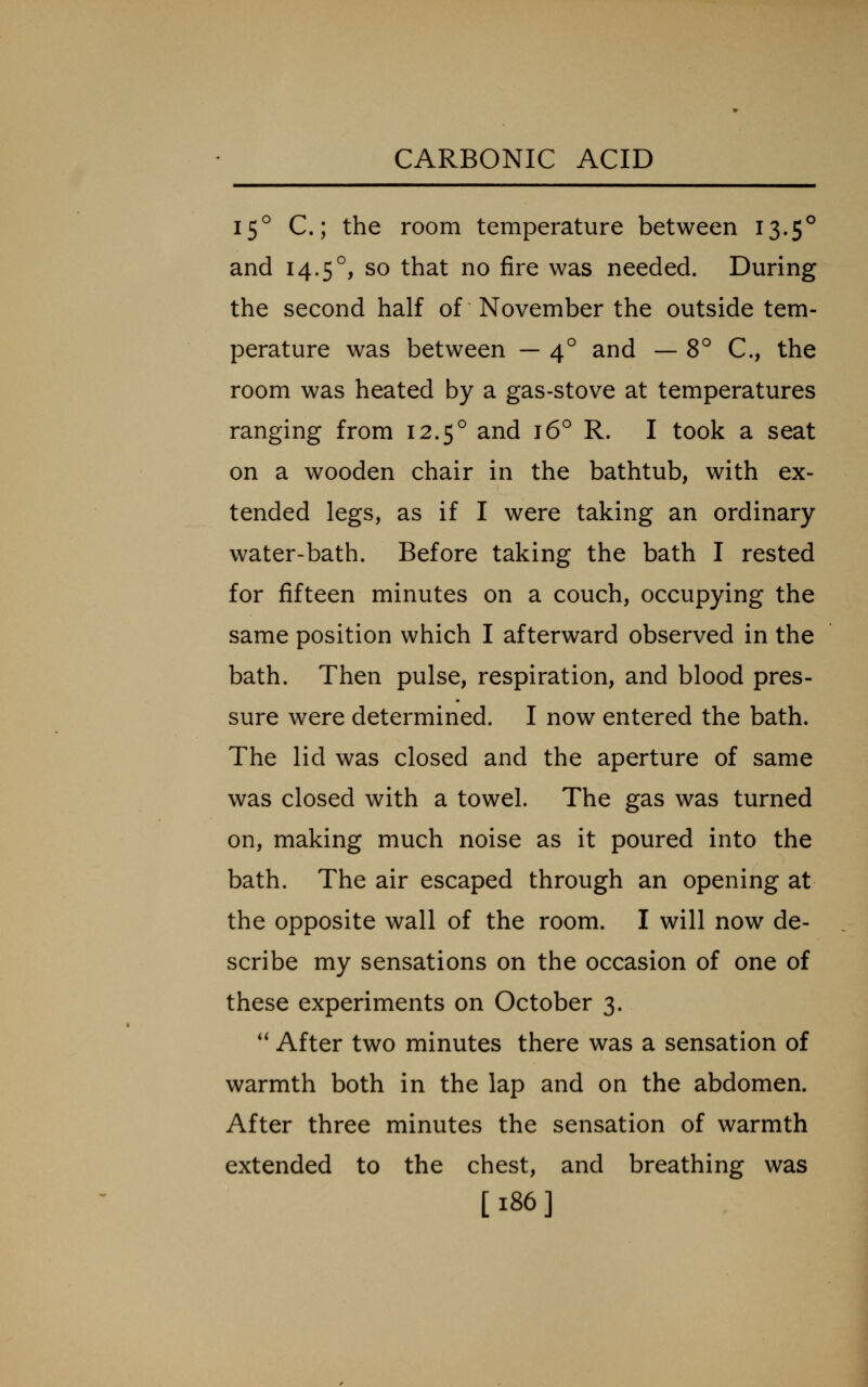15° C; the room temperature between 13.5° and 14.5°, so that no fire was needed. During the second half of November the outside tem- perature was between — 4° and — 8° C, the room was heated by a gas-stove at temperatures ranging from 12.5° and 16° R. I took a seat on a wooden chair in the bathtub, with ex- tended legs, as if I were taking an ordinary water-bath. Before taking the bath I rested for fifteen minutes on a couch, occupying the same position which I afterward observed in the bath. Then pulse, respiration, and blood pres- sure were determined. I now entered the bath. The lid was closed and the aperture of same was closed with a towel. The gas was turned on, making much noise as it poured into the bath. The air escaped through an opening at the opposite wall of the room. I will now de- scribe my sensations on the occasion of one of these experiments on October 3. '' After two minutes there was a sensation of warmth both in the lap and on the abdomen. After three minutes the sensation of warmth extended to the chest, and breathing was [186]