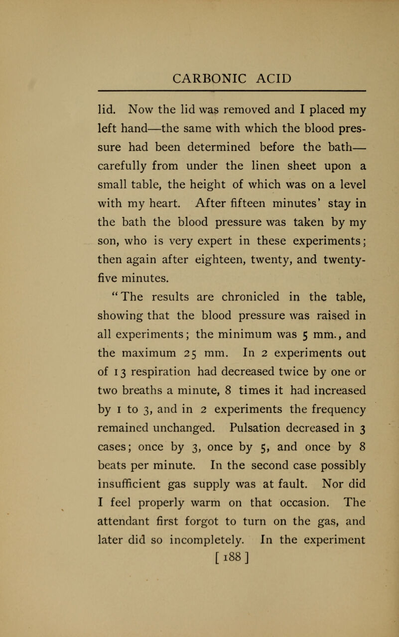 lid. Now the lid was removed and I placed my left hand—the same with which the blood pres- sure had been determined before the bath— carefully from under the linen sheet upon a small table, the height of which was on a level with my heart. After fifteen minutes' stay in the bath the blood pressure was taken by my son, who is very expert in these experiments; then again after eighteen, twenty, and twenty- five minutes. **The results are chronicled in the table, showing that the blood pressure was raised in all experiments; the minimum was 5 mm., and the maximum 25 mm. In 2 experiments out of 13 respiration had decreased twice by one or two breaths a minute, 8 times it had increased by I to 3, and in 2 experiments the frequency remained unchanged. Pulsation decreased in 3 cases; once by 3, once by 5, and once by 8 beats per minute. In the second case possibly insufficient gas supply was at fault. Nor did I feel properly warm on that occasion. The attendant first forgot to turn on the gas, and later did so incompletely. In the experiment [188]