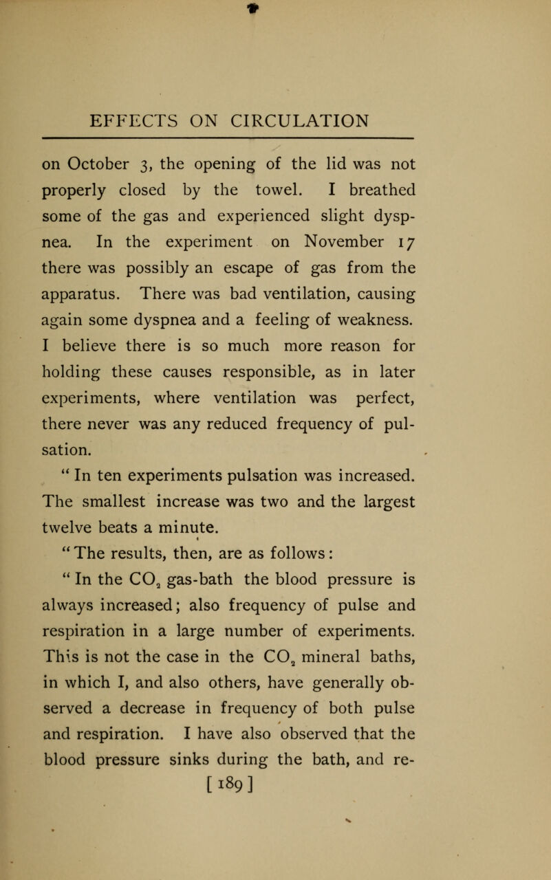 on October 3, the opening of the lid was not properly closed by the towel. I breathed some of the gas and experienced slight dysp- nea. In the experiment on November 17 there was possibly an escape of gas from the apparatus. There was bad ventilation, causing again some dyspnea and a feeling of weakness. I believe there is so much more reason for holding these causes responsible, as in later experiments, where ventilation was perfect, there never was any reduced frequency of pul- sation. '* In ten experiments pulsation was increased. The smallest increase was two and the largest twelve beats a minute.  The results, then, are as follows:  In the CO2 gas-bath the blood pressure is always increased; also frequency of pulse and respiration in a large number of experiments. This is not the case in the CO^ mineral baths, in which I, and also others, have generally ob- served a decrease in frequency of both pulse and respiration. I have also observed that the blood pressure sinks during the bath, and re- [189]
