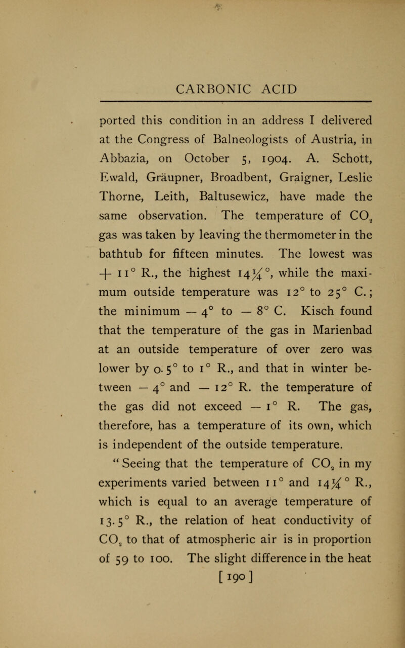 ported this condition in an address I delivered at the Congress of Balneologists of Austria, in Abbazia, on October 5, 1904. A. Schott, Ewald, Graupner, Broadbent, Graigner, Leslie Thorne, Leith, Baltusewicz, have made the same observation. The temperature of CO., gas was taken by leaving the thermometer in the bathtub for fifteen minutes. The lowest was -|- 11° R., the highest 14%^, while the maxi- mum outside temperature was 12° to 25° C.; the minimum — 4° to — 8° C. Kisch found that the temperature of the gas in Marienbad at an outside temperature of over zero was lower by 0.5° to 1° R., and that in winter be- tween — 4° and — 12° R. the temperature of the gas did not exceed — 1° R. The gas, therefore, has a temperature of its own, which is independent of the outside temperature. ** Seeing that the temperature of CO^ in my experiments varied between 11° and 14^° R., which is equal to an average temperature of 13.5° R., the relation of heat conductivity of CO2 to that of atmospheric air is in proportion of 59 to 100. The slight difference in the heat