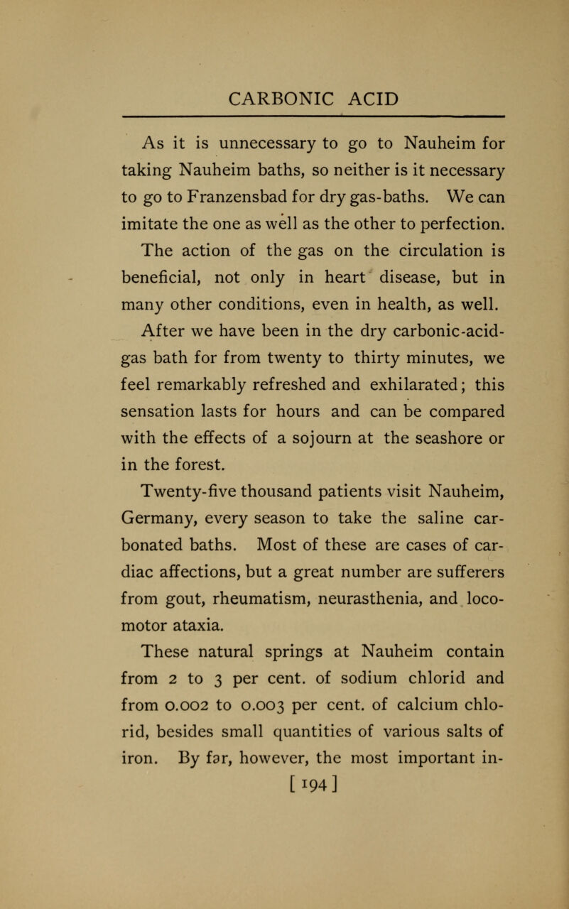 As it is unnecessary to go to Nauheim for taking Nauheim baths, so neither is it necessary to go to Franzensbad for dry gas-baths. We can imitate the one as well as the other to perfection. The action of the gas on the circulation is beneficial, not only in heart disease, but in many other conditions, even in health, as well. After we have been in the dry carbonic-acid- gas bath for from twenty to thirty minutes, we feel remarkably refreshed and exhilarated; this sensation lasts for hours and can be compared with the effects of a sojourn at the seashore or in the forest. Twenty-five thousand patients visit Nauheim, Germany, every season to take the saline car- bonated baths. Most of these are cases of car- diac affections, but a great number are sufferers from gout, rheumatism, neurasthenia, and loco- motor ataxia. These natural springs at Nauheim contain from 2 to 3 per cent, of sodium chlorid and from 0.002 to 0.003 per cent, of calcium chlo- rid, besides small quantities of various salts of iron. By far, however, the most important in- [194]