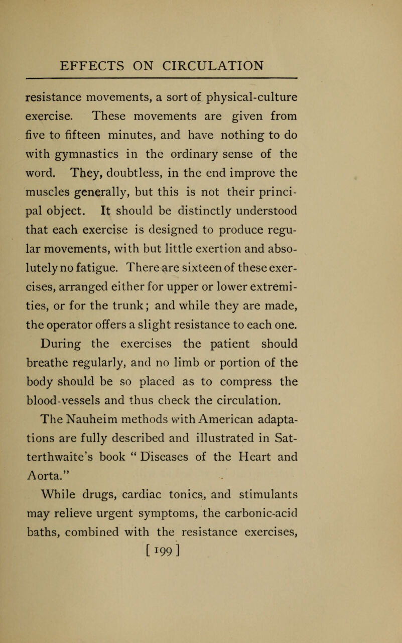 resistance movements, a sort of physical-culture exercise. These movements are given from five to fifteen minutes, and have nothing to do with gymnastics in the ordinary sense of the word. They, doubtless, in the end improve the muscles generally, but this is not their princi- pal object. It should be distinctly understood that each exercise is designed to produce regu- lar movements, with but little exertion and abso- lutely no fatigue. There are sixteen of these exer- cises, arranged either for upper or lower extremi- ties, or for the trunk; and while they are made, the operator offers a slight resistance to each one. During the exercises the patient should breathe regularly, and no limb or portion of the body should be so placed as to compress the blood-vessels and thus check the circulation. The Nauheim methods with American adapta- tions are fully described and illustrated in Sat- terthwaite's book ** Diseases of the Heart and Aorta.'* While drugs, cardiac tonics, and stimulants may relieve urgent symptoms, the carbonic-acid baths, combined with the resistance exercises, [199]