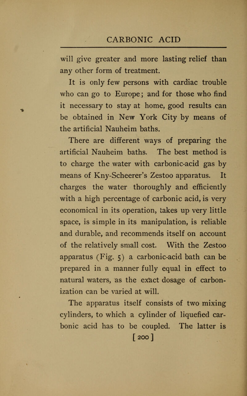 will give greater and more lasting relief than any other form of treatment. It is only few persons with cardiac trouble who can go to Europe; and for those who find it necessary to stay at home, good results can be obtained in New York City by means of the artificial Nauheim baths. There are different ways of preparing the artificial Nauheim baths. The best method is to charge the water with carbonic-acid gas by means of Kny-Scheerer's Zestoo apparatus. It charges the water thoroughly and efficiently with a high percentage of carbonic acid, is very economical in its operation, takes up very little space, is simple in its manipulation, is reliable and durable, and recommends itself on account of the relatively small cost. With the Zestoo apparatus (Fig. 5) a carbonic-acid bath can be prepared in a manner fully equal in effect to natural waters, as the ex^ct dosage of carbon- ization can be varied at will. The apparatus itself consists of two mixing cylinders, to which a cylinder of liquefied car- bonic acid has to be coupled. The latter is