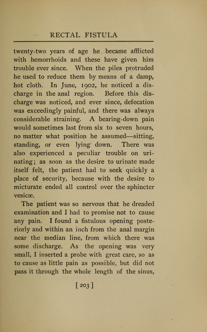 twenty-two years of age he became afflicted with hemorrhoids and these have given him trouble ever since. When the piles protruded he used to reduce them by means of a damp, hot cloth. In June, 1902, he noticed a dis- charge in the anal region. Before this dis- charge was noticed, and ever since, defecation was exceedingly painful, and there was always considerable straining. A bearing-down pain would sometimes last from six to seven hours, no matter what position he assumed—sitting, standing, or even lying down. There was also experienced a peculiar trouble on uri- nating; as soon as the desire to urinate made itself felt, the patient had to seek quickly a place of security, because with the desire to micturate ended all control over the sphincter vesicae. The patient was so nervous that he dreaded examination and I had to promise not to cause any pain. I found a fistulous opening poste- riorly and within an inch from the anal margin near the median line, from which there was some discharge. As the opening was very small, I inserted a probe with great care, so as to cause as little pain as possible, but did not pass it through the whole length of the sinus, [203]