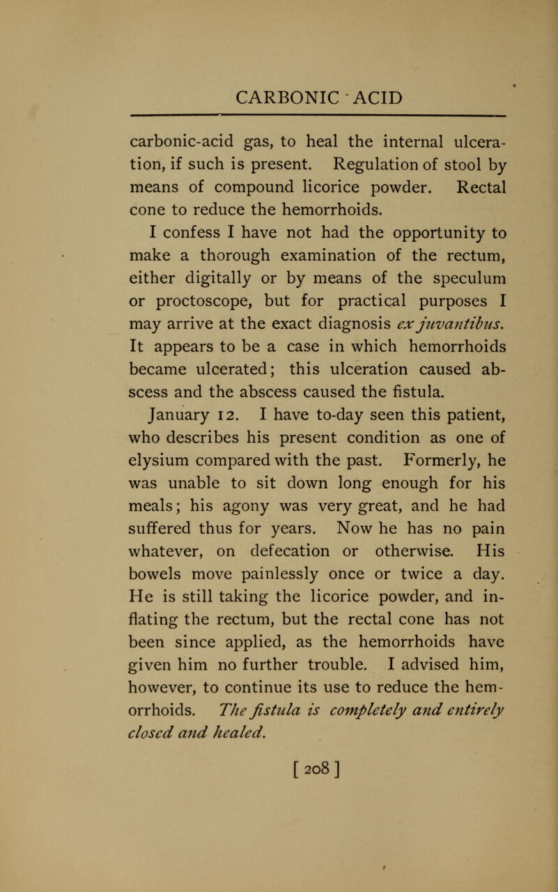 carbonic-acid gas, to heal the internal ulcera- tion, if such is present. Regulation of stool by means of compound licorice powder. Rectal cone to reduce the hemorrhoids. I confess I have not had the opportunity to make a thorough examination of the rectum, either digitally or by means of the speculum or proctoscope, but for practical purposes I may arrive at the exact diagnosis exjuvantibus. It appears to be a case in which hemorrhoids became ulcerated; this ulceration caused ab- scess and the abscess caused the fistula. January 12. I have to-day seen this patient, who describes his present condition as one of elysium compared with the past. Formerly, he was unable to sit down long enough for his meals; his agony was very great, and he had suffered thus for years. Now he has no pain whatever, on defecation or otherwise. His bowels move painlessly once or twice a day. He is still taking the licorice powder, and in- flating the rectum, but the rectal cone has not been since applied, as the hemorrhoids have given him no further trouble. I advised him, however, to continue its use to reduce the hem- orrhoids. The fistiUa is completely and entirely closed and healed. [208]