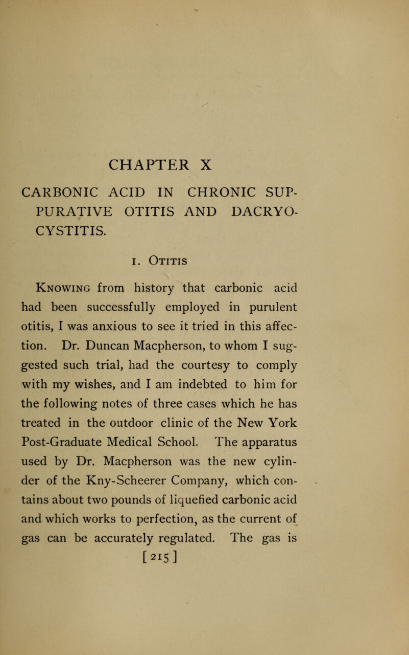 CARBONIC ACID IN CHRONIC SUP- PURATIVE OTITIS AND DACRYO- CYSTITIS. I. Otitis Knowing from history that carbonic acid had been successfully employed in purulent otitis, I was anxious to see it tried in this affec- tion. Dr. Duncan Macpherson, to whom I sug- gested such trial, had the courtesy to comply with my wishes, and I am indebted to him for the following notes of three cases which he has treated in the outdoor clinic of the New York Post-Graduate Medical School. The apparatus used by Dr. Macpherson was the new cylin- der of the Kny-Scheerer Company, which con- tains about two pounds of liquefied carbonic acid and which works to perfection, as the current of gas can be accurately regulated. The gas is [215]