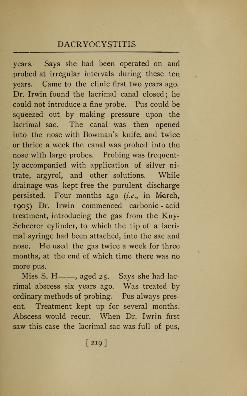 years. Says she had been operated on and probed at irregular intervals during these ten years. Came to the clinic first two years ago. Dr. Irwin found the lacrimal canal closed; he could not introduce a fine probe. Pus could be squeezed out by making pressure upon the lacrimal sac. The canal was then opened into the nose with Bowman's knife, and twice or thrice a week the canal was probed into the nose with large probes. Probing was frequent- ly accompanied with application of silver ni- trate, argyrol, and other solutions. While drainage was kept free the purulent discharge persisted. Four months ago (i.e.^ in M«arch, 1905) Dr. Irwin commenced carbonic - acid treatment, introducing the gas from the Kny- Scheerer cylinder, to which the tip of a lacri- mal syringe had been attached, into the sac and nose. He used the gas twice a week for three months, at the end of which time there was no more pus. Miss S. H , aged 25. Says she had lac- rimal abscess six years ago. Was treated by ordinary methods of probing. Pus always pres- ent. Treatment kept up for several months. Abscess would recur. When Dr. Iwrin first saw this case the lacrimal sac was full of pus, [219]