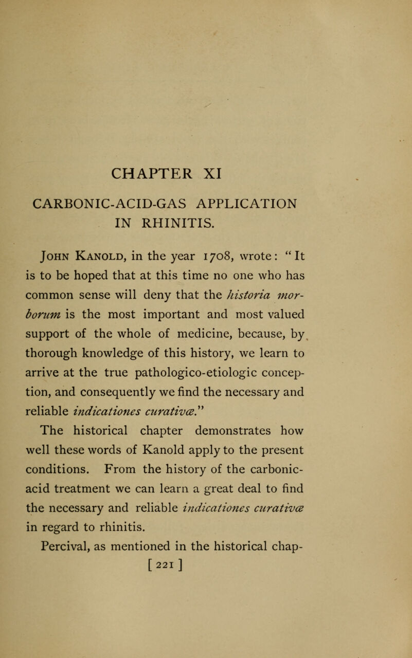 CARBONIC-ACID-GAS APPLICATION IN RHINITIS. John Kanold, in the year 1708, wrote: It is to be hoped that at this time no one who has common sense will deny that the historia mor- borum is the most important and most valued support of the whole of medicine, because, by thorough knowledge of this history, we learn to arrive at the true pathologico-etiologic concep- tion, and consequently we find the necessary and reliable indicationes ctirativcey The historical chapter demonstrates how well these words of Kanold apply to the present conditions. From the history of the carbonic- acid treatment we can learn a great deal to find the necessary and reliable indicationes ciirativce in regard to rhinitis. Percival, as mentioned in the historical chap- [221]