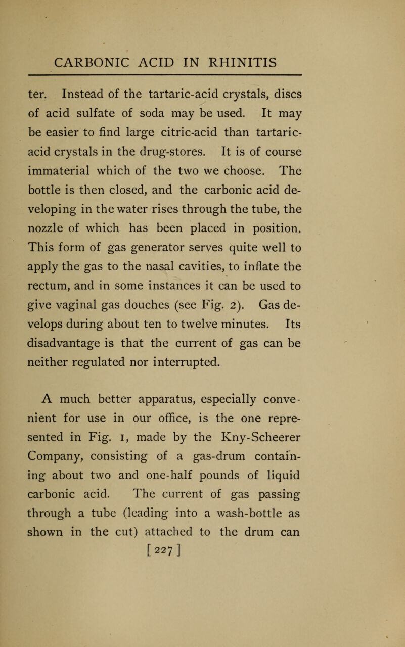 ten Instead of the tartaric-acid crystals, discs of acid sulfate of soda may be used. It may be easier to find large citric-acid than tartaric- acid crystals in the drug-stores. It is of course immaterial which of the two we choose. The bottle is then closed, and the carbonic acid de- veloping in the water rises through the tube, the nozzle of which has been placed in position. This form of gas generator serves quite well to apply the gas to the nasal cavities, to inflate the rectum, and in some instances it can be used to give vaginal gas douches (see Fig. 2). Gas de- velops during about ten to twelve minutes. Its disadvantage is that the current of gas can be neither regulated nor interrupted. A much better apparatus, especially conve- nient for use in our office, is the one repre- sented in Fig. I, made by the Kny-Scheerer Company, consisting of a gas-drum contain- ing about two and one-half pounds of liquid carbonic acid. The current of gas passing through a tube (leading into a wash-bottle as shown in the cut) attached to the drum can [227]