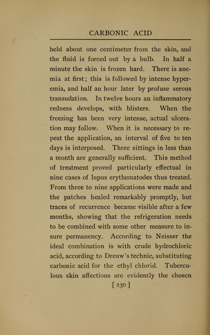 held about one centimeter from the skin, and the fluid is forced out by a bulb. In half a minute the skin is frozen hard. There is ane- mia at first; this is followed by intense hyper- emia, and half an hour later by profuse serous transudation. In twelve hours an inflammatory redness develops, with blisters. When the freezing has been very intense, actual ulcera- tion may follow. When it is necessary to re- peat the application, an interval of five to ten days is interposed. Three sittings in less than a month are generally sufficient. This method of treatment proved particularly effectual in nine cases of lupus erythematodes thus treated. From three to nine applications were made and the patches healed remarkably promptly, but traces of recurrence became visible after a few months, showing that the refrigeration needs to be combined with some other measure to in- sure permanency. According to Neisser the ideal combination is with crude hydrochloric acid, according to Dreuw's technic, substituting carbonic acid for the ethyl chlorid. Tubercu- lous skin affections are evidently the chosen [230]