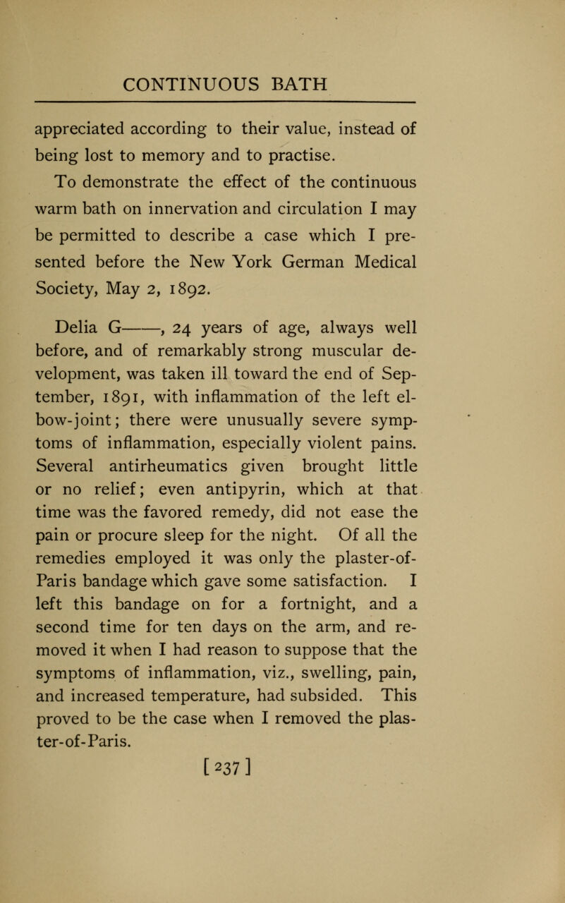 appreciated according to their value, instead of being lost to memory and to practise. To demonstrate the effect of the continuous warm bath on innervation and circulation I may be permitted to describe a case which I pre- sented before the New York German Medical Society, May 2, 1892. Delia G , 24 years of age, always well before, and of remarkably strong muscular de- velopment, was taken ill toward the end of Sep- tember, 1891, with inflammation of the left el- bow-joint; there were unusually severe symp- toms of inflammation, especially violent pains. Several antirheumatics given brought little or no relief; even antipyrin, which at that time was the favored remedy, did not ease the pain or procure sleep for the night. Of all the remedies employed it was only the plaster-of- Paris bandage which gave some satisfaction. I left this bandage on for a fortnight, and a second time for ten days on the arm, and re- moved it when I had reason to suppose that the symptoms of inflammation, viz., swelling, pain, and increased temperature, had subsided. This proved to be the case when I removed the plas- ter-of-Paris. [237]