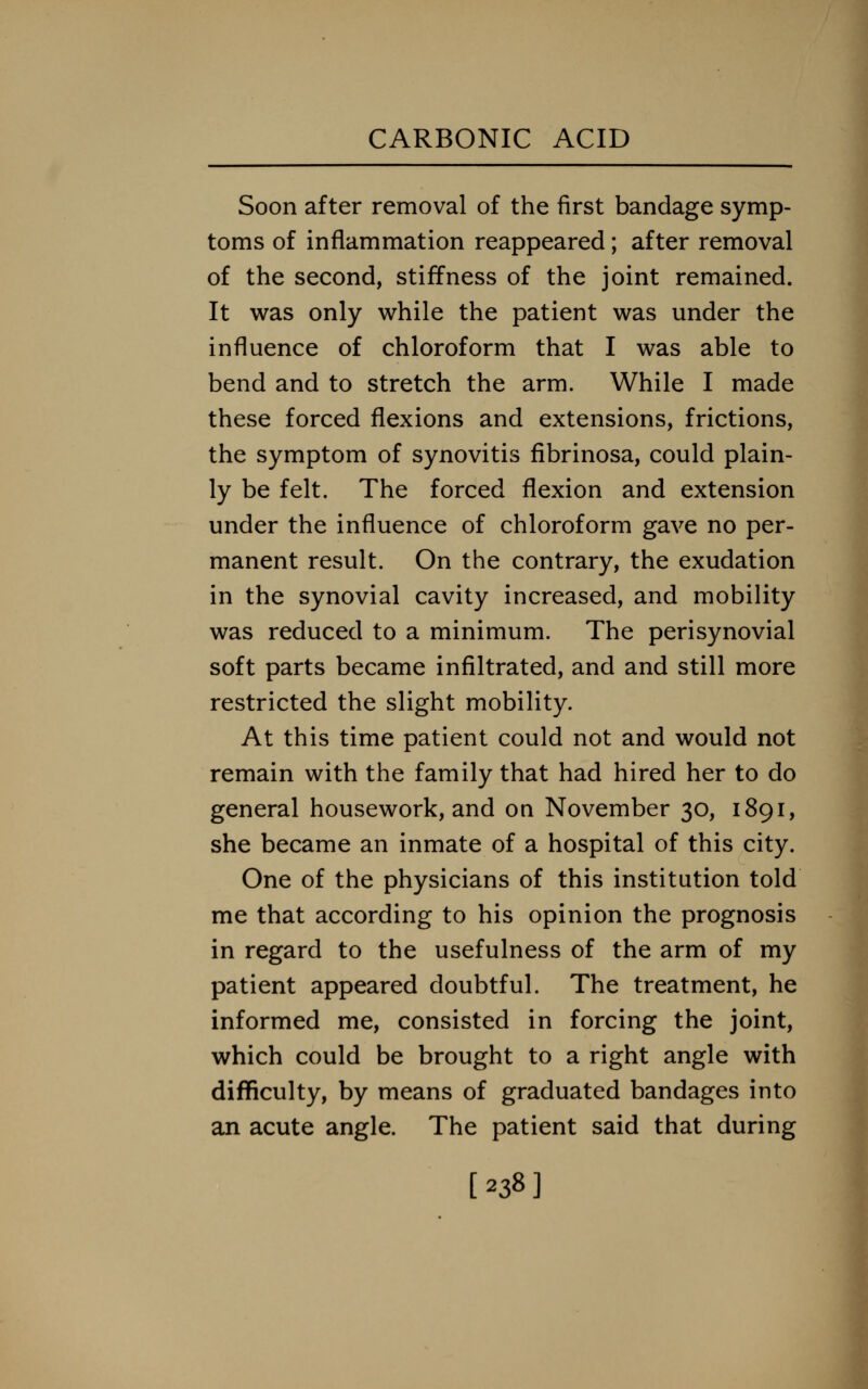 Soon after removal of the first bandage symp- toms of inflammation reappeared; after removal of the second, stiffness of the joint remained. It was only while the patient was under the influence of chloroform that I was able to bend and to stretch the arm. While I made these forced flexions and extensions, frictions, the symptom of synovitis fibrinosa, could plain- ly be felt. The forced flexion and extension under the influence of chloroform gave no per- manent result. On the contrary, the exudation in the synovial cavity increased, and mobility was reduced to a minimum. The perisynovial soft parts became infiltrated, and and still more restricted the slight mobility. At this time patient could not and would not remain with the family that had hired her to do general housework, and on November 30, 1891, she became an inmate of a hospital of this city. One of the physicians of this institution told me that according to his opinion the prognosis in regard to the usefulness of the arm of my patient appeared doubtful. The treatment, he informed me, consisted in forcing the joint, which could be brought to a right angle with difficulty, by means of graduated bandages into an acute angle. The patient said that during [238]