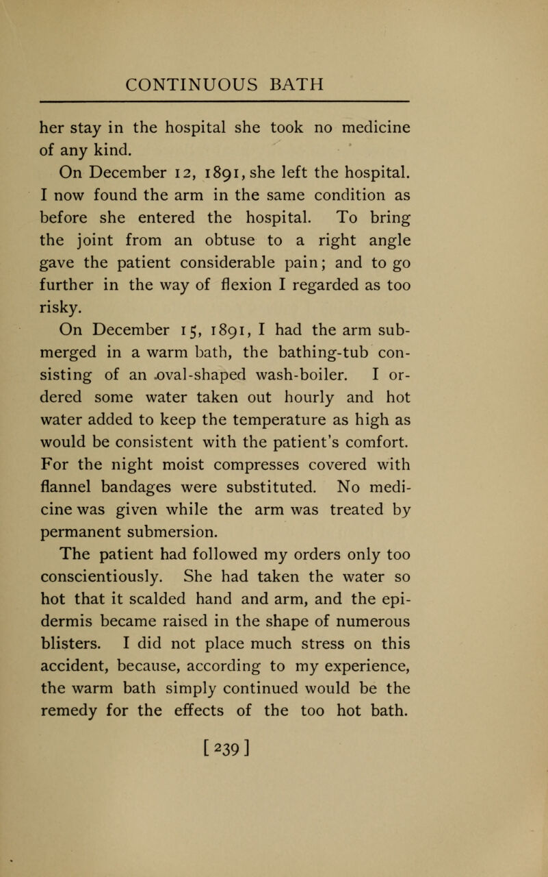 her stay in the hospital she took no medicine of any kind. On December 12, 1891, she left the hospital. I now found the arm in the same condition as before she entered the hospital. To bring the joint from an obtuse to a right angle gave the patient considerable pain; and to go further in the way of flexion I regarded as too risky. On December 15, 1891, I had the arm sub- merged in a warm bath, the bathing-tub con- sisting of an .oval-shaped wash-boiler. I or- dered some water taken out hourly and hot water added to keep the temperature as high as would be consistent with the patient's comfort. For the night moist compresses covered with flannel bandages were substituted. No medi- cine was given while the arm was treated by permanent submersion. The patient had followed my orders only too conscientiously. She had taken the water so hot that it scalded hand and arm, and the epi- dermis became raised in the shape of numerous blisters. I did not place much stress on this accident, because, according to my experience, the warm bath simply continued would be the remedy for the effects of the too hot bath. [239]