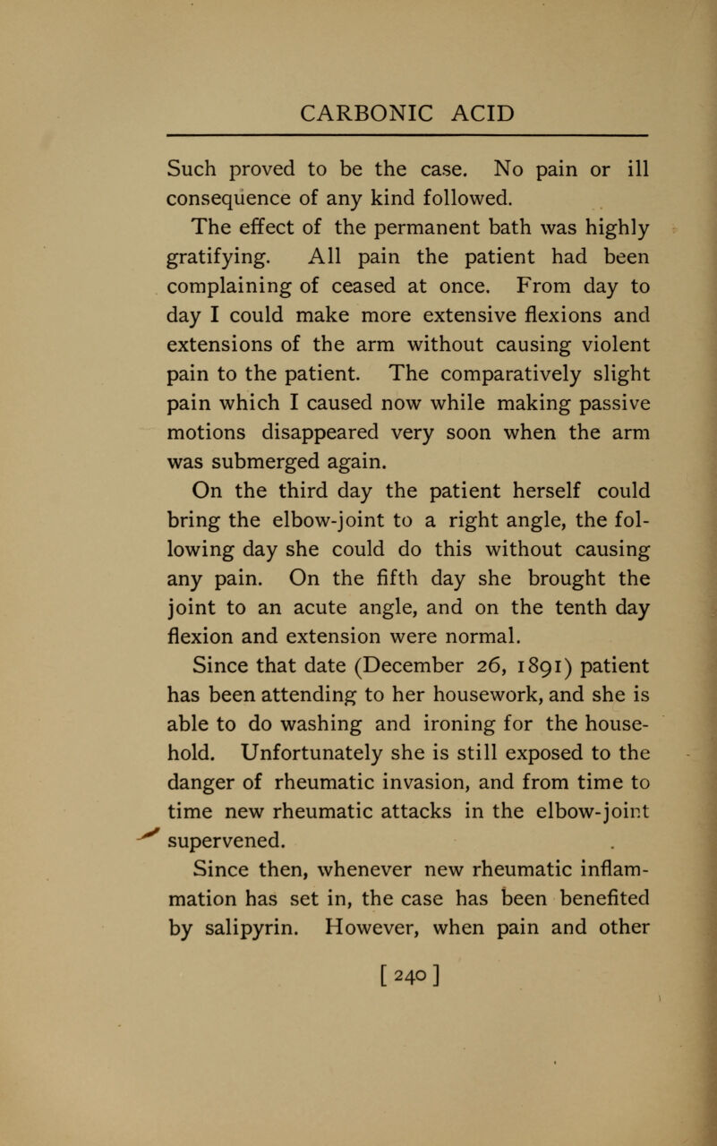 Such proved to be the case. No pain or ill consequence of any kind followed. The effect of the permanent bath was highly gratifying. All pain the patient had been complaining of ceased at once. From day to day I could make more extensive flexions and extensions of the arm without causing violent pain to the patient. The comparatively slight pain which I caused now while making passive motions disappeared very soon when the arm was submerged again. On the third day the patient herself could bring the elbow-joint to a right angle, the fol- lowing day she could do this without causing any pain. On the fifth day she brought the joint to an acute angle, and on the tenth day flexion and extension were normal. Since that date (December 26, 1891) patient has been attending to her housework, and she is able to do washing and ironing for the house- hold. Unfortunately she is still exposed to the danger of rheumatic invasion, and from time to time new rheumatic attacks in the elbow-joint supervened. Since then, whenever new rheumatic inflam- mation has set in, the case has been benefited by salipyrin. However, when pain and other [240]