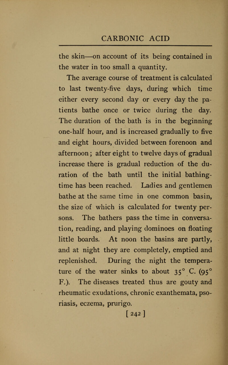 the skin—on account of its being contained in the water in too small a quantity. The average course of treatment is calculated to last twenty-five days, during which time either every second day or every day the pa- tients bathe once or twice during the day. The duration of the bath is in the beginning one-half hour, and is increased gradually to five and eight hours, divided between forenoon and afternoon; after eight to twelve days of gradual increase there is gradual reduction of the du- ration of the bath until the initial bathing- time has been reached. Ladies and gentlemen bathe at the same time in one common basin, the size of which is calculated for twenty per- sons. The bathers pass the time in conversa- tion, reading, and playing dominoes on floating little boards. At noon the basins are partly, and at night they are completely, emptied and replenished. During the night the tempera- ture of the water sinks to about 35° C. (95° F.). The diseases treated thus are gouty and rheumatic exudations, chronic exanthemata, pso- riasis, eczema, prurigo. [242]