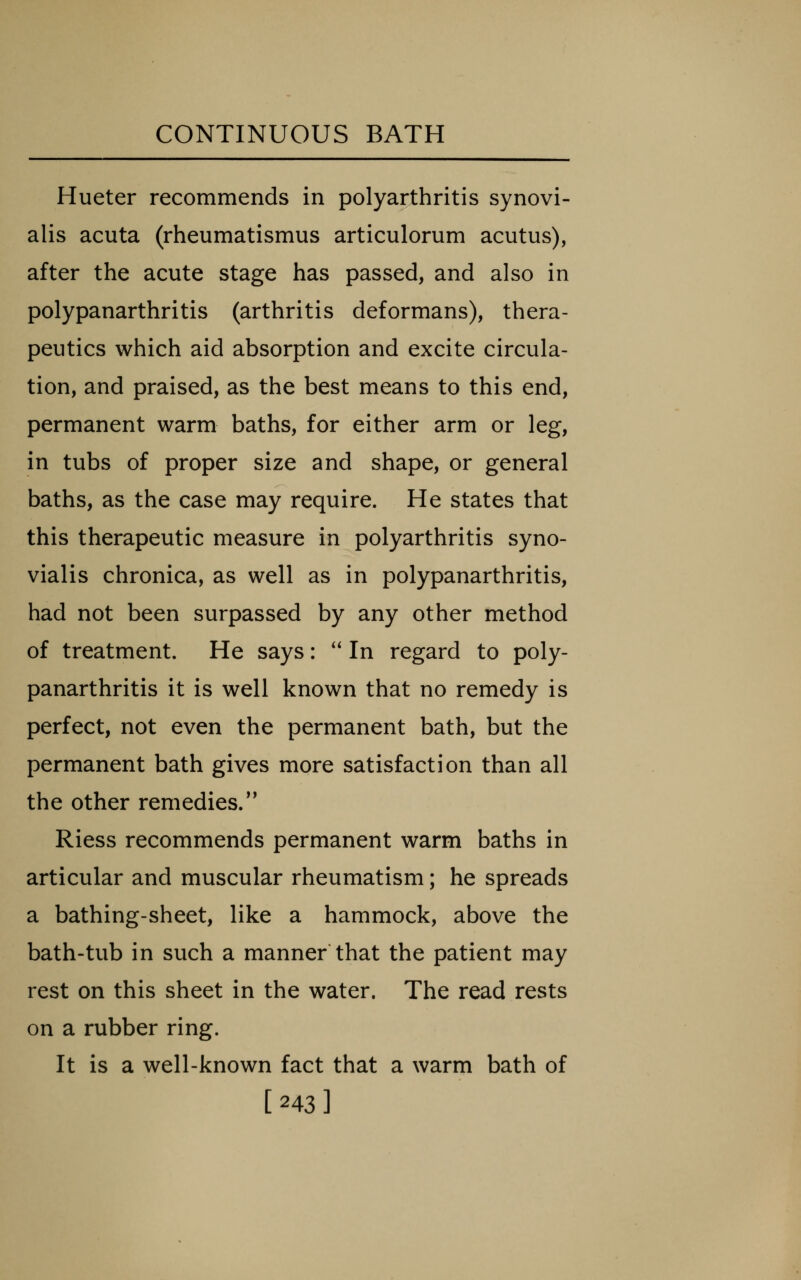 Hueter recommends in polyarthritis synovi- alis acuta (rheumatismus articulorum acutus), after the acute stage has passed, and also in polypanarthritis (arthritis deformans), thera- peutics which aid absorption and excite circula- tion, and praised, as the best means to this end, permanent warm baths, for either arm or leg, in tubs of proper size and shape, or general baths, as the case may require. He states that this therapeutic measure in polyarthritis syno- vialis chronica, as well as in polypanarthritis, had not been surpassed by any other method of treatment. He says:  In regard to poly- panarthritis it is well known that no remedy is perfect, not even the permanent bath, but the permanent bath gives more satisfaction than all the other remedies. Riess recommends permanent warm baths in articular and muscular rheumatism; he spreads a bathing-sheet, like a hammock, above the bath-tub in such a manner that the patient may rest on this sheet in the water. The read rests on a rubber ring. It is a well-known fact that a warm bath of [243]