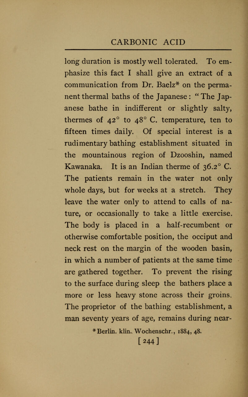 long duration is mostly well tolerated. To em- phasize this fact I shall give an extract of a communication from Dr. Baelz^ on the perma- nent thermal baths of the Japanese :  The Jap- anese bathe in indifferent or slightly salty, thermes of 42° to 48° C. temperature, ten to fifteen times daily. Of special interest is a rudimentary bathing establishment situated in the mountainous region of Dzooshin, named Kawanaka. It is an Indian therme of 36.2° C. The patients remain in the water not only whole days, but for weeks at a stretch. They leave the water only to attend to calls of na- ture, or occasionally to take a little exercise. The body is placed in a half-recumbent or otherwise comfortable position, the occiput and neck rest on the margin of the wooden basin, in which a number of patients at the same time are gathered together. To prevent the rising to the surface during sleep the bathers place a more or less heavy stone across their groins. The proprietor of the bathing establishment, a man seventy years of age, remains during near- * Berlin, klin.. Wochenschr., 1884, 48. [244]