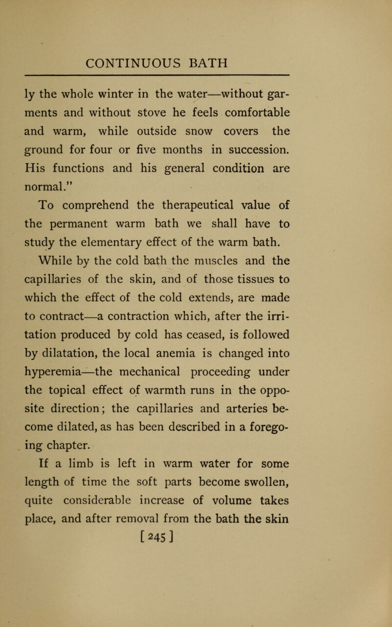 ly the whole winter in the water—without gar- ments and without stove he feels comfortable and warm, while outside snow covers the ground for four or five months in succession. His functions and his general condition are normal/' To comprehend the therapeutical value of the permanent warm bath we shall have to study the elementary effect of the warm bath. While by the cold bath the muscles and the capillaries of the skin, and of those tissues to which the effect of the cold extends, are made to contract—a contraction which, after the irri- tation produced by cold has ceased, is followed by dilatation, the local anemia is changed into hyperemia—the mechanical proceeding under the topical effect of warmth runs in the oppo- site direction; the capillaries and arteries be- come dilated, as has been described in a forego- ing chapter. If a limb is left in warm water for some length of time the soft parts become swollen, quite considerable increase of volume takes place, and after removal from the bath the skin