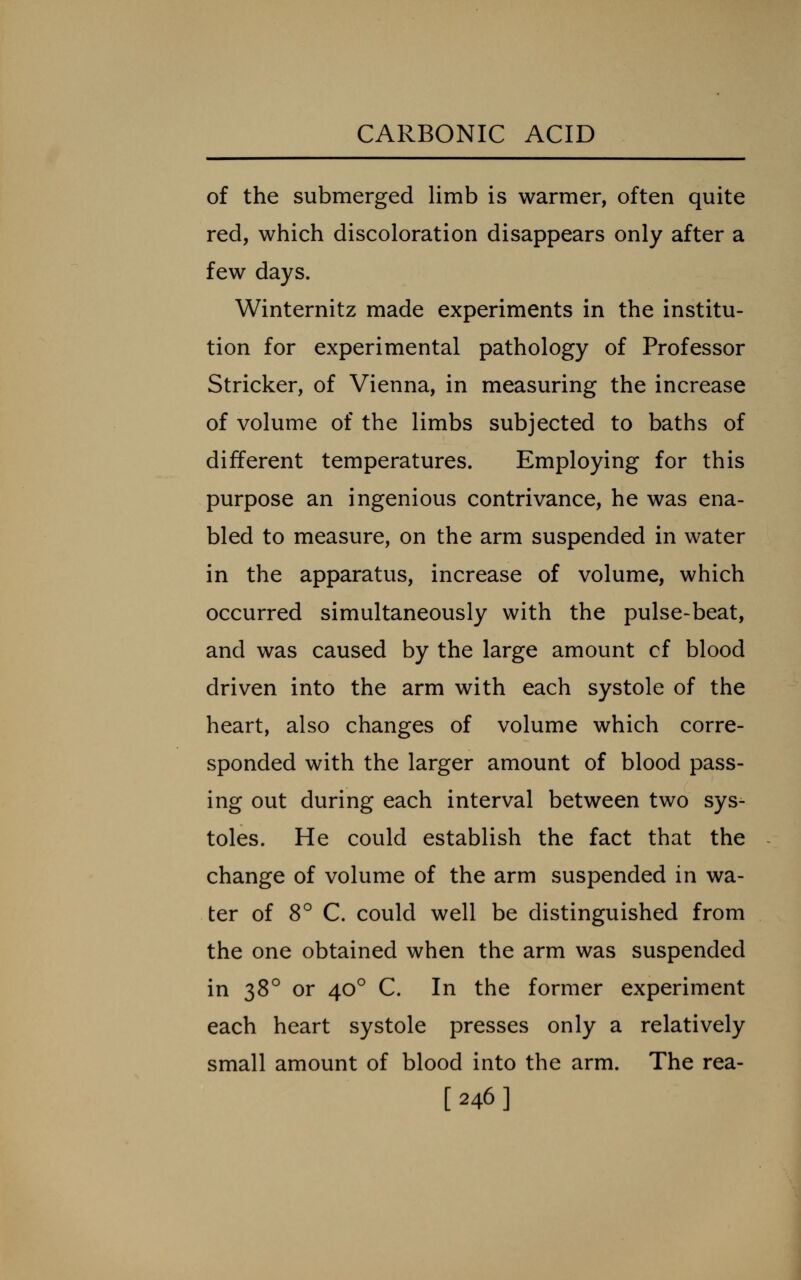 of the submerged limb is warmer, often quite red, which discoloration disappears only after a few days. Winternitz made experiments in the institu- tion for experimental pathology of Professor Strieker, of Vienna, in measuring the increase of volume of the limbs subjected to baths of different temperatures. Employing for this purpose an ingenious contrivance, he was ena- bled to measure, on the arm suspended in water in the apparatus, increase of volume, which occurred simultaneously with the pulse-beat, and was caused by the large amount cf blood driven into the arm with each systole of the heart, also changes of volume which corre- sponded with the larger amount of blood pass- ing out during each interval between two sys- toles. He could establish the fact that the change of volume of the arm suspended in wa- ter of 8° C. could well be distinguished from the one obtained when the arm was suspended in 38° or 40° C. In the former experiment each heart systole presses only a relatively small amount of blood into the arm. The rea- [246]