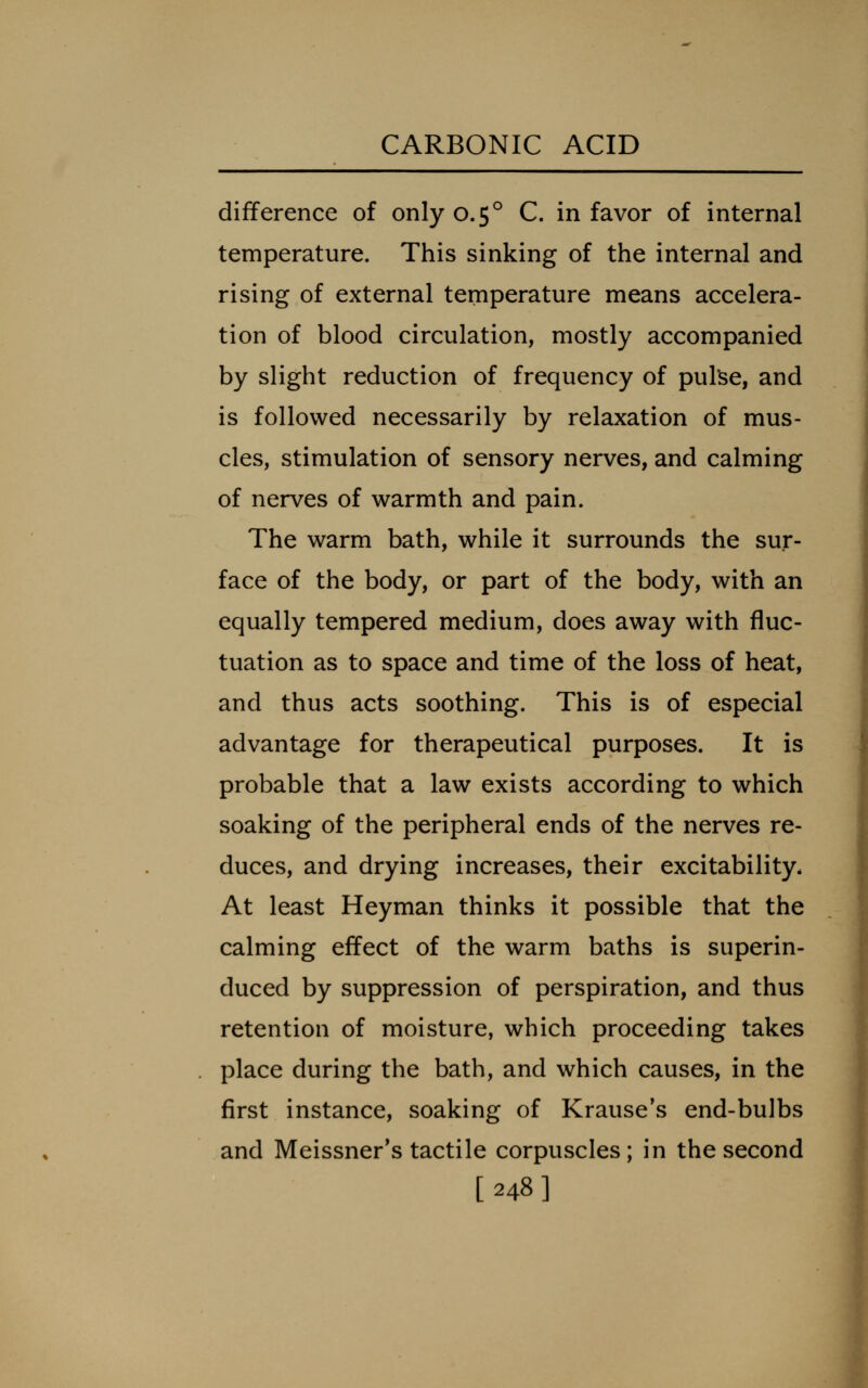 difference of only 0.5° C. in favor of internal temperature. This sinking of the internal and rising of external temperature means accelera- tion of blood circulation, mostly accompanied by slight reduction of frequency of puke, and is followed necessarily by relaxation of mus- cles, stimulation of sensory nerves, and calming of nerves of warmth and pain. The warm bath, while it surrounds the sur- face of the body, or part of the body, with an equally tempered medium, does away with fluc- tuation as to space and time of the loss of heat, and thus acts soothing. This is of especial advantage for therapeutical purposes. It is probable that a law exists according to which soaking of the peripheral ends of the nerves re- duces, and drying increases, their excitability. At least Heyman thinks it possible that the calming effect of the warm baths is superin- duced by suppression of perspiration, and thus retention of moisture, which proceeding takes place during the bath, and which causes, in the first instance, soaking of Krause's end-bulbs and Meissner's tactile corpuscles; in the second [248]