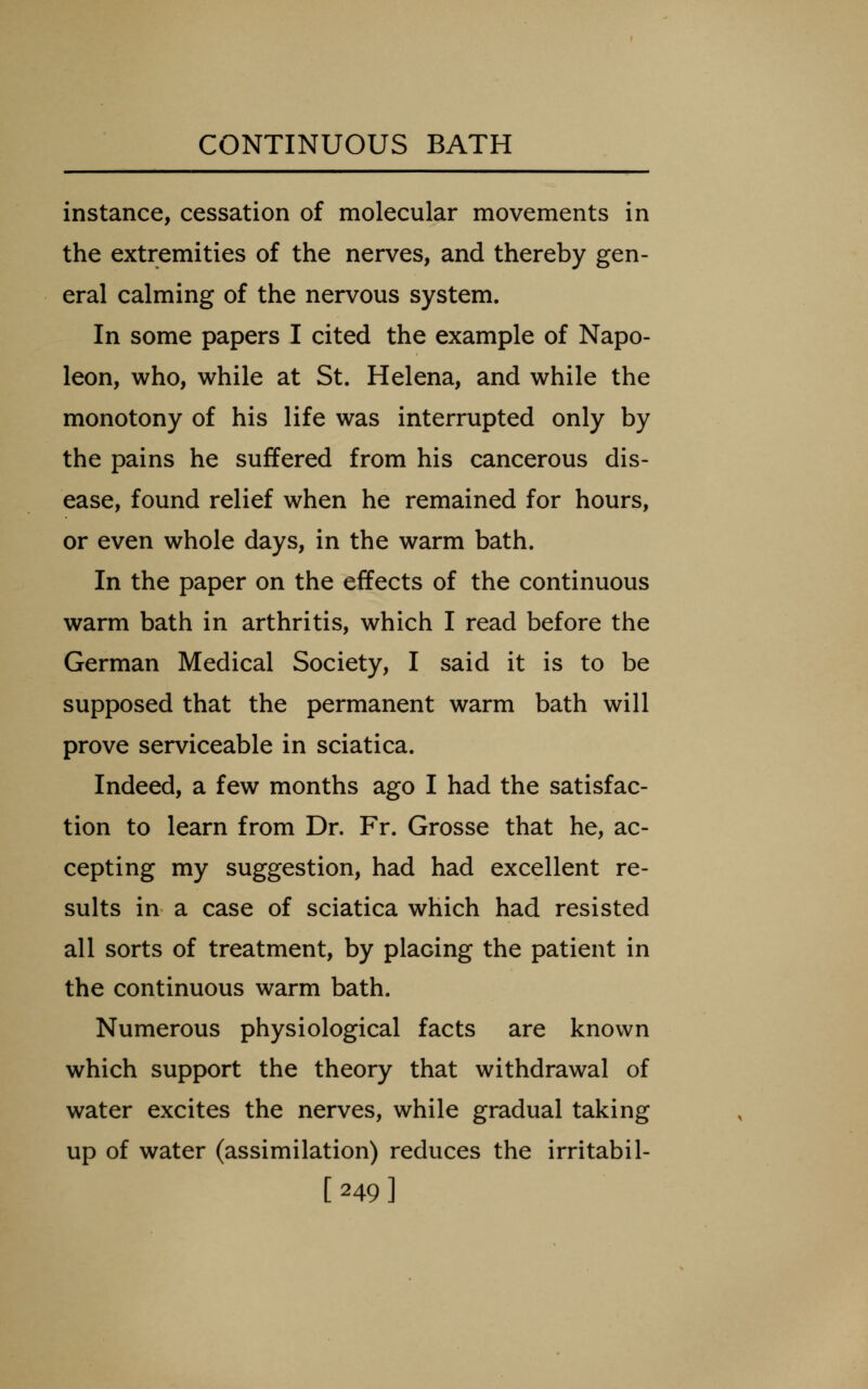 instance, cessation of molecular movements in the extremities of the nerves, and thereby gen- eral calming of the nervous system. In some papers I cited the example of Napo- leon, who, while at St. Helena, and while the monotony of his life was interrupted only by the pains he suffered from his cancerous dis- ease, found relief when he remained for hours, or even whole days, in the warm bath. In the paper on the effects of the continuous warm bath in arthritis, which I read before the German Medical Society, I said it is to be supposed that the permanent warm bath will prove serviceable in sciatica. Indeed, a few months ago I had the satisfac- tion to learn from Dr. Fr. Grosse that he, ac- cepting my suggestion, had had excellent re- sults in a case of sciatica which had resisted all sorts of treatment, by placing the patient in the continuous warm bath. Numerous physiological facts are known which support the theory that withdrawal of water excites the nerves, while gradual taking up of water (assimilation) reduces the irritabil- [249]