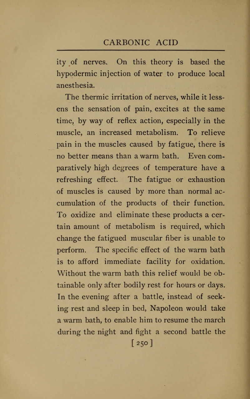 ity of nerves. On this theory is based the hypodermic injection of water to produce local anesthesia. The thermic irritation of nerves, while it less- ens the sensation of pain, excites at the same time, by way of reflex action, especially in the muscle, an increased metabolism. To relieve pain in the muscles caused by fatigue, there is no better means than a warm bath. Even com- paratively high degrees of temperature have a refreshing effect. The fatigue or exhaustion of muscles is caused by more than normal ac- cumulation of the products of their function. To oxidize and eliminate these products a cer- tain amount of metabolism is required, which change the fatigued muscular fiber is unable to perform. The specific effect of the warm bath is to afford immediate facility for oxidation. Without the warm bath this relief would be ob- tainable only after bodily rest for hours or days. In the evening after a battle, instead of seek- ing rest and sleep in bed, Napoleon would take a warm bath, to enable him to resume the march during the night and fight a second battle the [250]