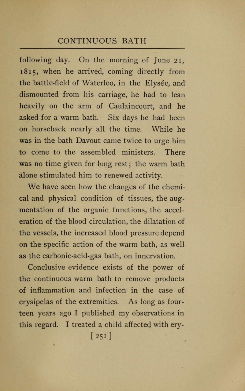 following day. On the morning of June 21, 1815, when he arrived, coming directly from the battle-field of Waterloo, in the Elysee, and dismounted from his carriage, he had to lean heavily on the arm of Caulaincourt, and he asked for a warm bath. Six days he had been on horseback nearly all the time. While he was in the bath Davout came twice to urge him to come to the assembled ministers. There was no time given for long rest; the warm bath alone stimulated him to renewed activity. We have seen how the changes of the chemi- cal and physical condition of tissues, the aug- mentation of the organic functions, the accel- eration of the blood circulation, the dilatation of the vessels, the increased blood pressure depend on the specific action of the warm bath, as well as the carbonic-acid-gas bath, on innervation. Conclusive evidence exists of the power of the continuous warm bath to remove products of inflammation and infection in the case of erysipelas of the extremities. As long as four- teen years ago I published my observations in this regard. I treated a child affected with ery- [251]