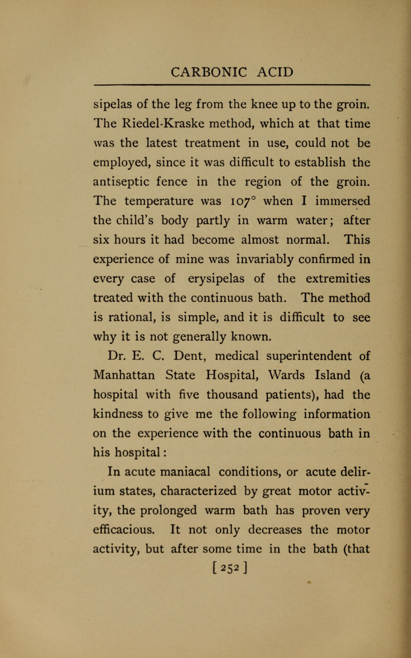 sipelas of the leg from the knee up to the groin. The Riedel-Kraske method, which at that time was the latest treatment in use, could not be employed, since it was difficult to establish the antiseptic fence in the region of the groin. The temperature was 107° when I immersed the child's body partly in warm water; after six hours it had become almost normal. This experience of mine was invariably confirmed in every case of erysipelas of the extremities treated with the continuous bath. The method is rational, is simple, and it is difficult to see why it is not generally known. Dr. E. C. Dent, medical superintendent of Manhattan State Hospital, Wards Island (a hospital with five thousand patients), had the kindness to give me the following information on the experience with the continuous bath in his hospital: In acute maniacal conditions, or acute delir- ium states, characterized by great motor activ- ity, the prolonged warm bath has proven very efficacious. It not only decreases the motor activity, but after some time in the bath (that [252]
