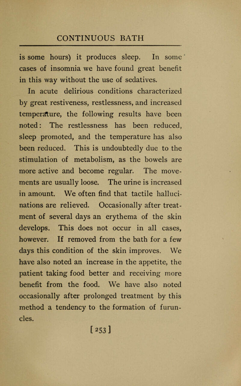 is some hours) it produces sleep. In some cases of insomnia we have found great benefit in this way without the use of sedatives. In acute delirious conditions characterized by great restiveness, restlessness, and increased temper2ft;ure, the following results have been noted: The restlessness has been reduced, sleep promoted, and the temperature has also been reduced. This is undoubtedly due to the stimulation of metabolism, as the bowels are more active and become regular. The move- ments are usually loose. The urine is increased in amount. We often find that tactile halluci- nations are relieved. Occasionally after treat- ment of several days an erythema of the skin develops. This does not occur in all cases, however. If removed from the bath for a few days this condition of the skin improves. We have also noted an increase in the appetite, the patient taking food better and receiving more benefit from the food. We have also noted occasionally after prolonged treatment by this method a tendency to the formation of furun- cles. [253]