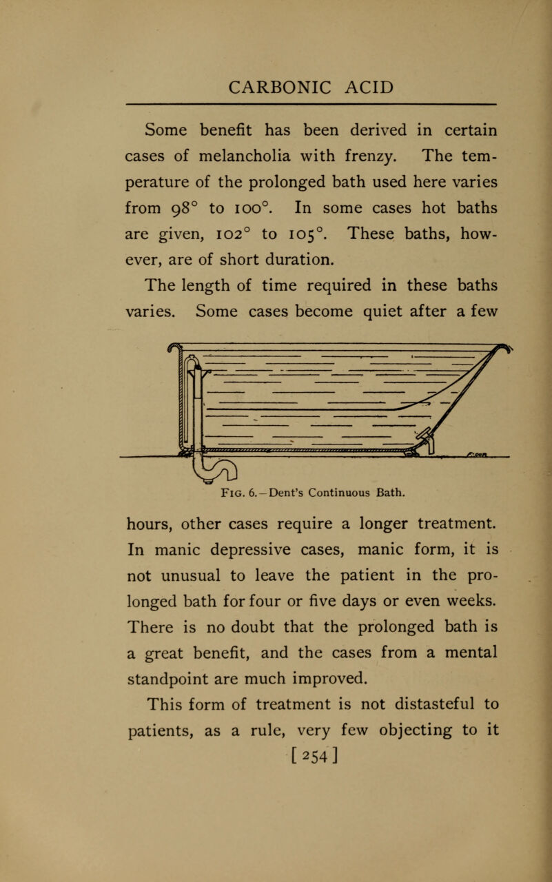 Some benefit has been derived in certain cases of melancholia with frenzy. The tem- perature of the prolonged bath used here varies from 98° to 100°. In some cases hot baths are given, 102° to 105°. These baths, how- ever, are of short duration. The length of time required in these baths varies. Some cases become quiet after a few  ^^ ^ ^Z / V « ^.^^ ■ » dr •■■ ■ ^ '/^^ I— : ^2Ki , ^'O* •^y ^v \ Fig. 6.-Dent's Continuous Bath. hours, other cases require a longer treatment. In manic depressive cases, manic form, it is not unusual to leave the patient in the pro- longed bath for four or five days or even weeks. There is no doubt that the prolonged bath is a great benefit, and the cases from a mental standpoint are much improved. This form of treatment is not distasteful to patients, as a rule, very few objecting to it [254]