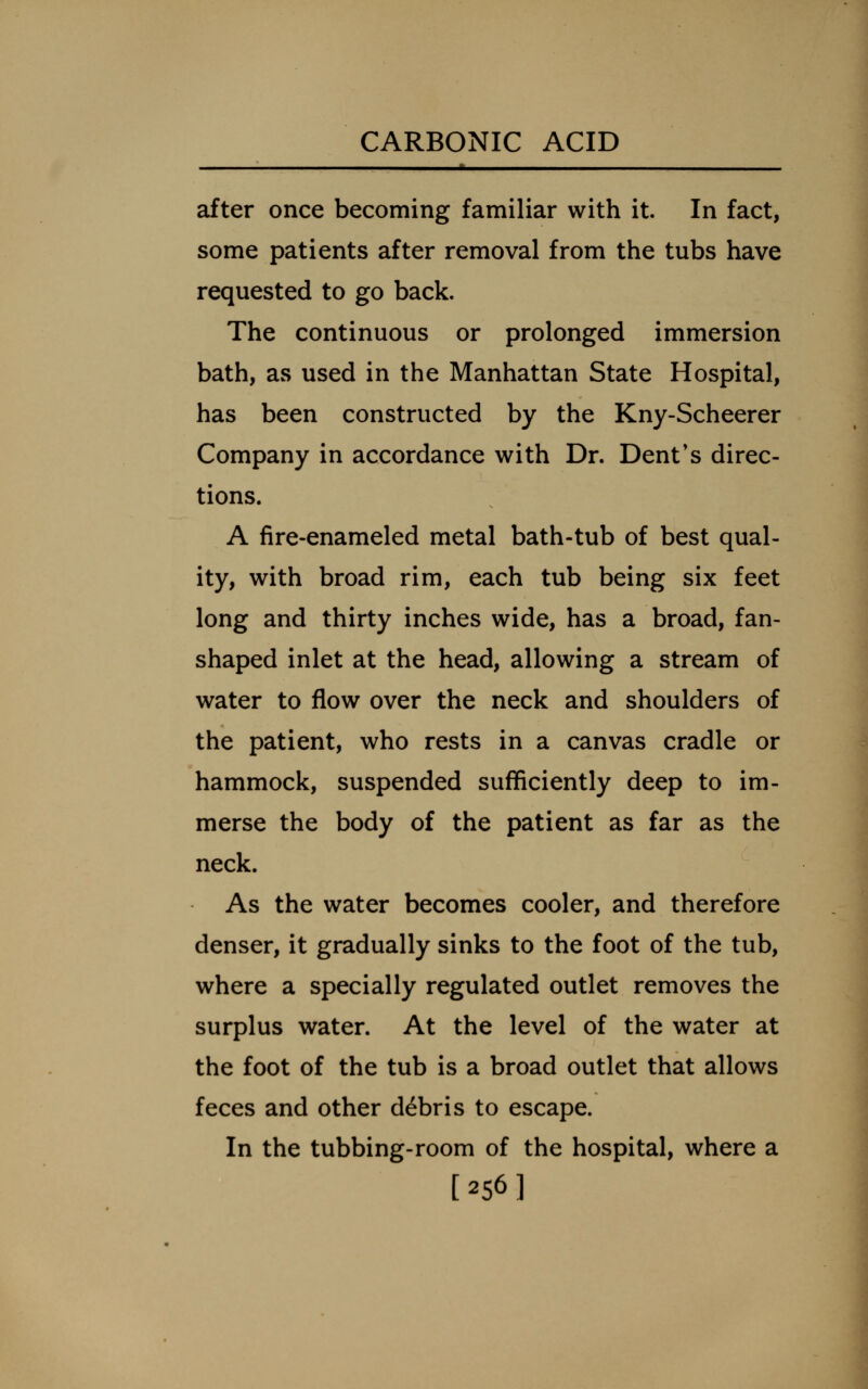 after once becoming familiar with it. In fact, some patients after removal from the tubs have requested to go back. The continuous or prolonged immersion bath, as used in the Manhattan State Hospital, has been constructed by the Kny-Scheerer Company in accordance with Dr. Dent's direc- tions. A fire-enameled metal bath-tub of best qual- ity, with broad rim, each tub being six feet long and thirty inches wide, has a broad, fan- shaped inlet at the head, allowing a stream of water to flow over the neck and shoulders of the patient, who rests in a canvas cradle or hammock, suspended sufficiently deep to im- merse the body of the patient as far as the neck. As the water becomes cooler, and therefore denser, it gradually sinks to the foot of the tub, where a specially regulated outlet removes the surplus water. At the level of the water at the foot of the tub is a broad outlet that allows feces and other debris to escape. In the tubbing-room of the hospital, where a [256]