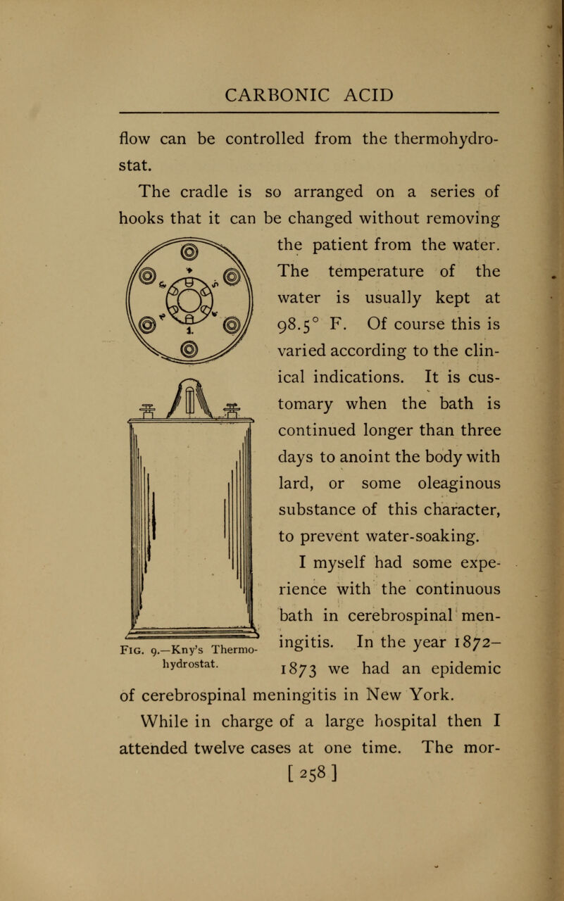 flow can be controlled from the thermohydro- stat. The cradle is so arranged on a series of hooks that it can be changed without removing the patient from the water. The temperature of the water is usually kept at 98.5° F. Of course this is varied according to the clin- ical indications. It is cus- tomary when the bath is continued longer than three days to anoint the body with lard, or some oleaginous substance of this character, to prevent water-soaking. I myself had some expe- rience with the continuous bath in cerebrospinal men- ingitis. In the year 1872- 1873 we had an epidemic of cerebrospinal meningitis in New York. While in charge of a large hospital then I attended twelve cases at one time. The mor- [258] Fig. 9.—Kny's Thermo hydrostat.