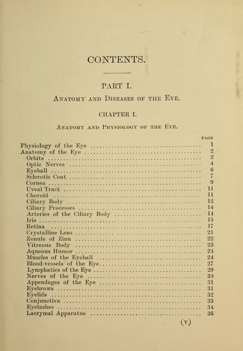 CONTENTS. PxVET I. Anatomy and Diseases of the Eye. CHAPTER I. Anatomy and Physiology of the Eye. PAGE Physiology of the Eye 1 Anatomy of the Eye 2 Orbits 2 Optic Nerves 4 Eyeball 6 Sclerotic Coat 7 Cornea 9 Uveal Tract 11 Choroid 11 Ciliary Body 12 Ciliary Processes 14 Arteries of the Ciliary Body 14 Iris 15 Retina 17 Crystalline Lens 21 Zonule of Zinn 22 Vitreous Body 23 Aqueous Humor 24 Muscles of the Eyeball 24 Blood-vessels of the Eye 27 Lymphatics of the Eye 29 Nerves of the Eye 30 Appendages of the Eye 31 Eyebrows 31 Eyelids 32 Conjunctiva 33 Eyelashes 34 Lacrymal Apparatus 36