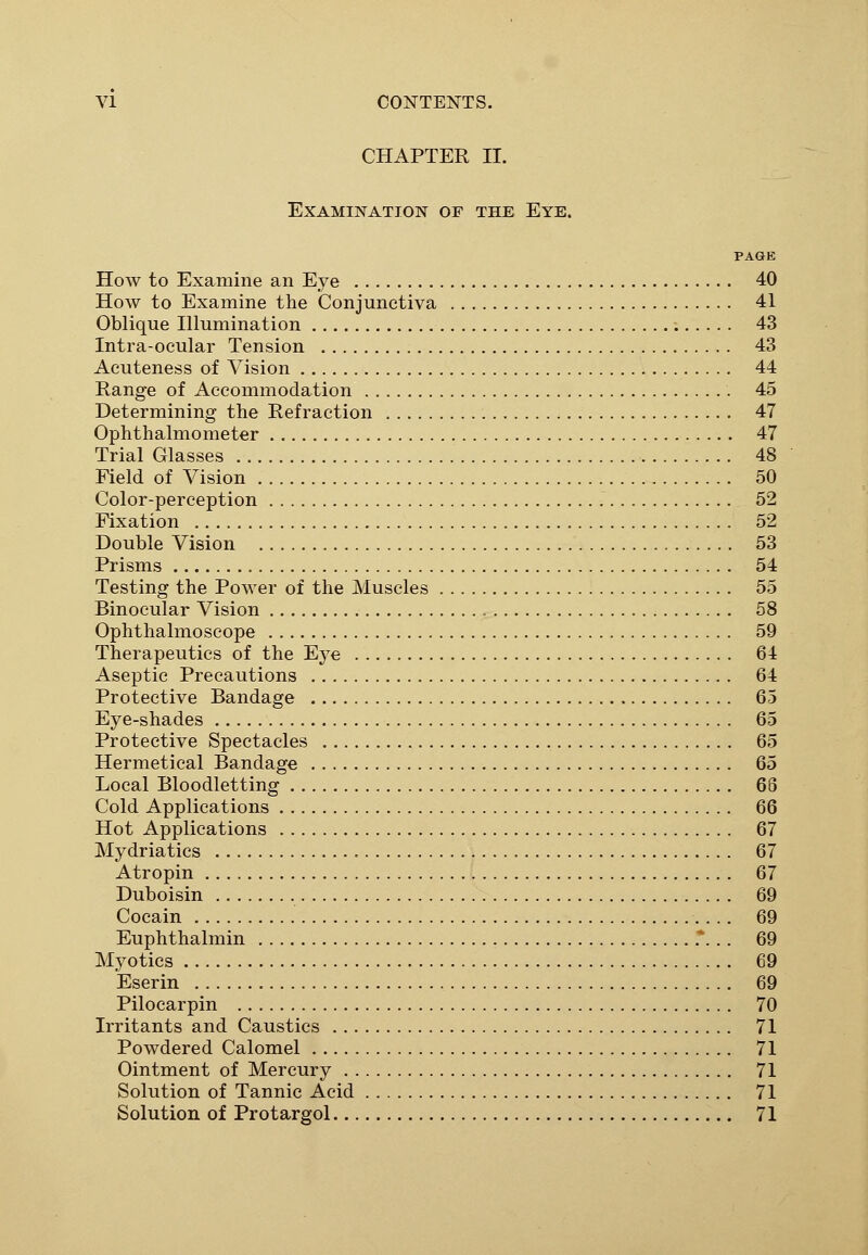 CHAPTER II. Examination of the Eye. PAGE How to Examine an Eye 40 How to Examine the Conjunctiva 41 Oblique Illumination 43 Intra-ocular Tension 43 Acuteness of Vision 44 Range of Accommodation 45 Determining the Refraction 47 Ophthalmometer 47 Trial Glasses 48 Field of Vision 50 Color-perception 52 Fixation 52 Double Vision 53 Prisms 54 Testing the Power of the Muscles 55 Binocular Vision 58 Ophthalmoscope 59 Therapeutics of the Eye 64 Aseptic Precautions 64 Protective Bandage 65 Eye-shades 65 Protective Spectacles 65 Hermetical Bandage 65 Local Bloodletting 66 Cold Applications 66 Hot Applications 67 Mydriatics 67 Atropin 67 Duboisin 69 Cocain 69 Euphthalmin * .. 69 Myotics 69 Eserin 69 Pilocarpin 70 Irritants and Caustics 71 Powdered Calomel 71 Ointment of Mercury 71 Solution of Tannic Acid 71 Solution of Protargol 71