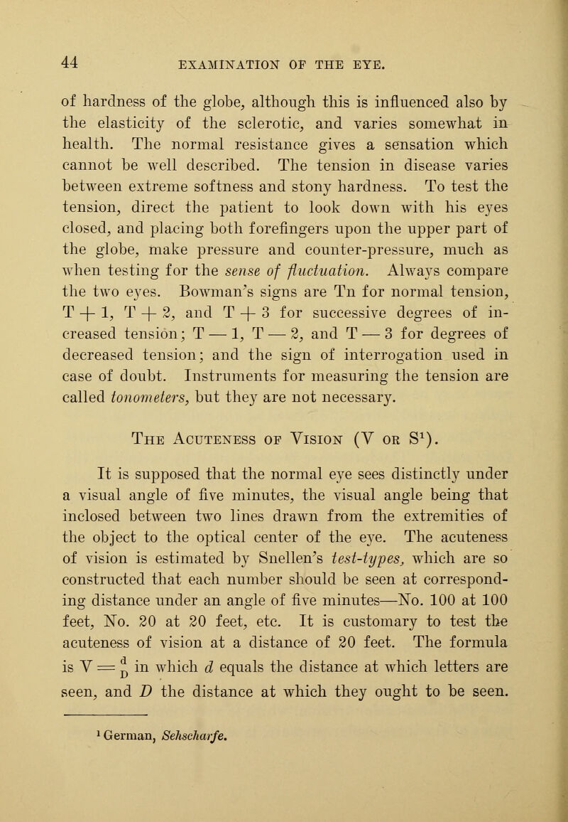 of hardness of the globe, although this is influenced also by the elasticity of the sclerotic, and varies somewhat in health. The normal resistance gives a sensation which cannot be well described. The tension in disease varies between extreme softness and stony hardness. To test the tension, direct the patient to look down with his eyes closed, and placing both forefingers upon the upper part of the globe, make pressure and counter-pressure, much as when testing for the sense of fluctuation. Always compare the two eyes. Bowman's signs are Tn for normal tension, T -\- 1, T -j- 2, and T -f- 3 for successive degrees of in- creased tension; T — 1, T — 2, and T — 3 for degrees of decreased tension; and the sign of interrogation used in case of doubt. Instruments for measuring the tension are called tonometers, but they are not necessary. The Acuteness of Vision (V or S1). It is supposed that the normal eye sees distinctly under a visual angle of five minutes, the visual angle being that inclosed between two lines drawn from the extremities of the object to the optical center of the eye. The acuteness of vision is estimated by Snellen's test-types, which are so constructed that each number should be seen at correspond- ing distance under an angle of five minutes—No. 100 at 100 feet, No. 20 at 20 feet, etc. It is customary to test the acuteness of vision at a distance of 20 feet. The formula is V = * in which d equals the distance at which letters are seen, and D the distance at which they ought to be seen. 1 German, Sehscharfe.