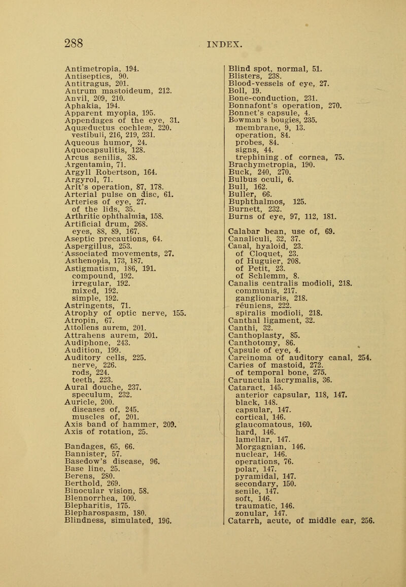 Antimetropia, 194. Antiseptics, 90. Antitragus, 201. Antrum mastoideum, 212. Anvil, 209, 210. Aphakia, 194. Apparent myopia, 195. Appendages of the eye, 31. Aquseductus cochlea?, 220. vestibuli, 216, 219, 231. Aqueous humor, 24. Aquocapsulitis, 128. Arcus senilis, 38. Argentamin, 71. Argyll Robertson, 164. Argyrol, 71. Arlt's operation, 87, 178. Arterial pulse on disc, 61. Arteries of eye, 27. of the lids, 35. Arthritic ophthalmia, 158. Artificial drum, 268. eyes, 88, 89, 167. Aseptic precautions, 64. Aspergillus, 253. Associated movements, 27. Asthenopia, 173, 187. Astigmatism, 186, 191. compound, 192. irregular, 192. mixed, 192. simple, 192. Astringents, 71. Atrophy of optic nerve, 155. Atropin, 67. Attollens aureru, 201. Attrahens aurem, 201. Audiphone, 243. Audition, 199. Auditory cells, 225. nerve, 226. rods, 224. teeth, 223. Aural douche, 237. speculum, 232. Auricle, 200. diseases of, 245. muscles of, 201. Axis band of hammer, 209. Axis of rotation, 25. Bandages, 65, 66. Bannister, 57. Basedow's disease, 96. Base line, 25. Berens, 280. Berthold, 269. Binocular vision, 58. Blennorrhea, 100. Blepharitis, 175. Blepharospasm, 180. Blindness, simulated, 196. Blind spot, normal, 51. Blisters, 238. Blood-vessels of eye, 27. Boll, 19. Bone-conduction, 231. Bonnafont's operation, 270. Bonnet's capsule, 4. Bowman's bougies, 235. membrane, 9, 13. operation, 84. probes, 84. signs, 44. trephining . of cornea, 75. Brachymetropia, 190. Buck, 240, 270. Bulbus oculi, 6. Bull, 162. Buller, 66. Buphthalmos, 125. Burnett, 232. Burns of eye, 97, 112, 181. Calabar bean, use of, 69. Canaliculi, 32, 37. Canal, hyaloid, 23. of Cloquet, 23. of Huguier, 208. of Petit, 23. of Schlemm, 8. Canalis centralis modioli, 218. communis, 217. ganglionaris, 218. reuniens, 222. spiralis modioli, 218. Canthal ligament, 32. Canthi, 32. Canthoplasty, 85. Canthotomy, 86. Capsule of eye, 4. Carcinoma of auditory canal, 254. Caries of mastoid, 272. of temporal bone, 275. Caruncula lacrymalis, 36. Cataract, 145. anterior capsular, 118, 147. black, 148. capsular, 147. cortical, 146. glaucomatous, 160. hard, 146. lamellar, 147. Morgagnian, 146. nuclear, 146. operations, 76. polar, 147. pyramidal, 147. secondary, 150. senile, 147. soft, 146. traumatic, 146. zonular, 147. Catarrh, acute, of middle ear, 256.