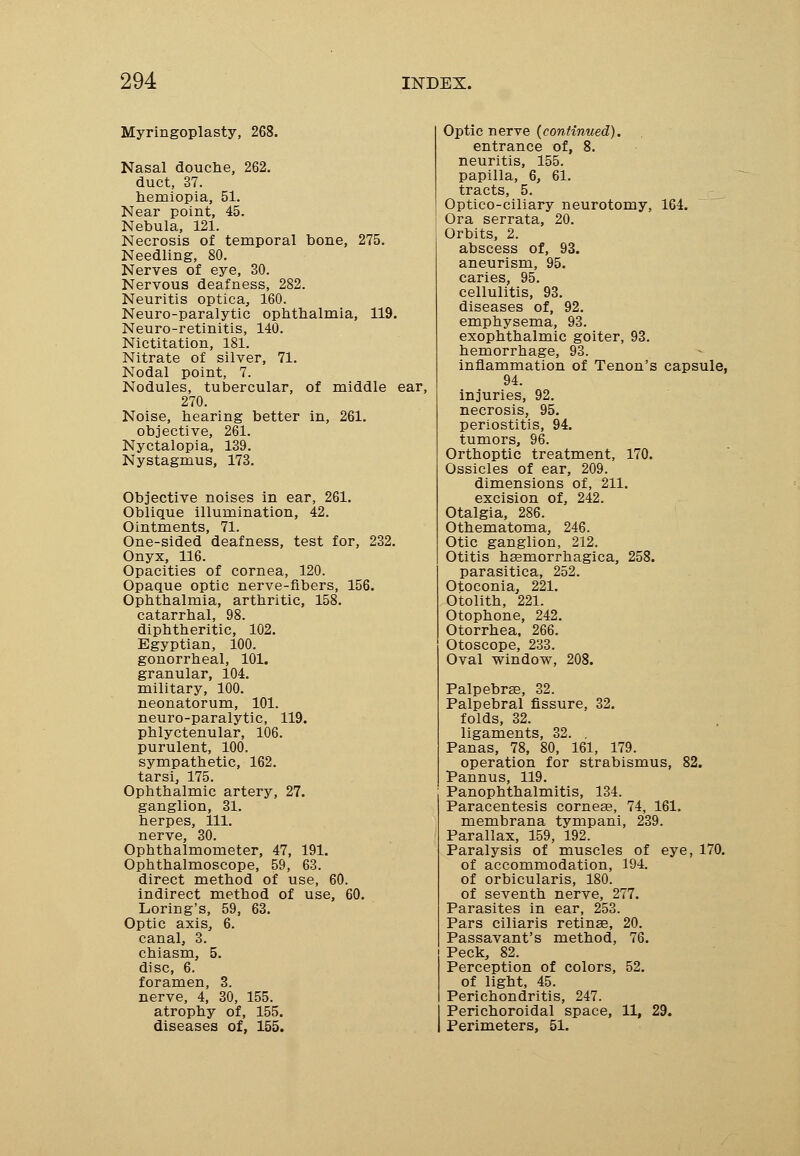 Myringoplasty, 268. Nasal douche, 262. duct, 37. hemiopia, 51. Near point, 45. Nebula, 121. Necrosis of temporal bone, 275. Needling, 80. Nerves of eye, 30. Nervous deafness, 282. Neuritis optica, 160. Neuro-paralytic ophthalmia, 119. Neuro-retinitis, 140. Nictitation, 181. Nitrate of silver, 71. Nodal point, 7. Nodules, tubercular, of middle ear, 270. Noise, hearing better in, 261. objective, 261. Nyctalopia, 139. Nystagmus, 173. Objective noises in ear, 261. Oblique illumination, 42. Ointments, 71. One-sided deafness, test for, 232. Onyx, 116. Opacities of cornea, 120. Opaque optic nerve-fibers, 156. Ophthalmia, arthritic, 158. catarrhal, 98. diphtheritic, 102. Egyptian, 100. gonorrheal, 101. granular, 104. military, 100. neonatorum, 101. neuro-paralytic, 119. phlyctenular, 106. purulent, 100. sympathetic, 162. tarsi, 175. Ophthalmic artery, 27. ganglion, 31. herpes, 111. nerve, 30. Ophthalmometer, 47, 191. Ophthalmoscope, 59, 63. direct method of use, 60. indirect method of use, 60. Loring's, 59, 63. Optic axis, 6. canal, 3. chiasm, 5. disc, 6. foramen, 3. nerve, 4, 30, 155. atrophy of, 155. diseases of, 155. Optic nerve {continued). entrance of, 8. neuritis, 155. papilla, 6, 61. tracts, 5. Optico-ciliary neurotomy, 164. Ora serrata, 20. Orbits, 2. abscess of, 93. aneurism, 95. caries, 95. cellulitis, 93. diseases of, 92. emphysema, 93. exophthalmic goiter, 93. hemorrhage, 93. inflammation of Tenon's capsule, 94. injuries, 92. necrosis, 95. periostitis, 94. tumors, 96. Orthoptic treatment, 170. Ossicles of ear, 209. dimensions of, 211. excision of, 242. Otalgia, 286. Othematoma, 246. Otic ganglion, 212. Otitis hsemorrhagica, 258. parasitica, 252. Otoconia, 221. Otolith, 221. Otophone, 242. Otorrhea, 266. Otoscope, 233. Oval window, 208. Palpebral, 32. Palpebral fissure, 32. folds, 32. ligaments, 32. . Panas, 78, 80, 161, 179. operation for strabismus, 82. Pannus, 119. Panophthalmitis, 134. Paracentesis corneae, 74, 161. membrana tympani, 239. Parallax, 159, 192. Paralysis of muscles of eye, 170. of accommodation, 194. of orbicularis, 180. of seventh nerve, 277. Parasites in ear, 253. Pars ciliaris retinse, 20. Passavant's method, 76. Peck, 82. Perception of colors, 52. of light, 45. Perichondritis, 247. Perichoroidal space, 11, 29. Perimeters, 51.