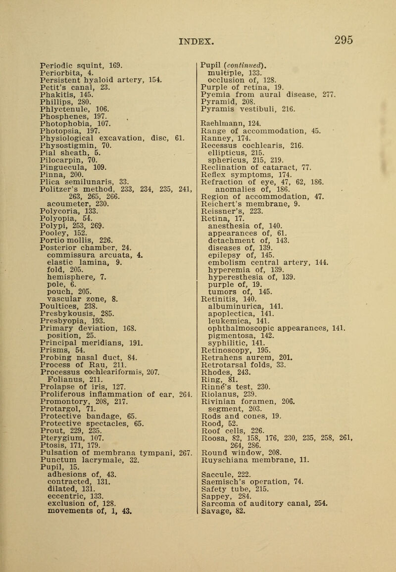 Periodic squint, 169. Periorbita, 4. Persistent hyaloid artery, 154. Petit's canal, 23. Phakitis, 145. Phillips, 280. Phlyctenule, 106. Phosphenes, 197. Photophobia, 107. Photopsia, 197. Physiological excavation, disc, 61. Physostigmin, 70. Pial sheath, 5. Pilocarpin, 70. Pinguecula, 109. Pinna, 200. Plica semilunaris, 33. Politzer's method, 233, 234, 235, 241, 263, 265, 266. acoumeter, 230. Polycoria, 133. Polyopia, 54. Polypi, 253, 269. Pooley, 152. Portio mollis, 226. Posterior chamber, 24. commissura arcuata, 4. elastic lamina, 9. fold, 205. hemisphere, 7. pole, 6. pouch, 205. vascular zone, 8. Poultices, 238. Presbykousis, 285. Presbyopia, 193. Primary deviation, 168. position, 25. Principal meridians, 191. Prisms, 54. Probing nasal duct, 84. Process of Rau, 211. Processus cochleariformis, 207. Folianus, 211. Prolapse of iris, 127. Proliferous inflammation of ear, 264. Promontory, 208, 217. Protargol, 71. Protective bandage, 65. Protective spectacles, 65. Prout, 229, 235. Pterygium, 107. Ptosis, 171, 179. Pulsation of membrana tympani, 267. Punctum lacrymale, 32. Pupil, 15. adhesions of, 43. contracted, 131. dilated, 131. eccentric, 133. exclusion of, 128. movements of, 1, 43. Pupil {continued). multiple, 133. occlusion of, 128. Purple of retina, 19. Pyemia from aural disease, 277. Pyramid, 208. Pyramis vestibuli, 216. Raehlniann, 124. Range of accommodation, 45. Ranney, 174. Recessus cochlearis, 216. ellipticus, 215. sphericus, 215, 219. Reclination of cataract, 77. Reflex symptoms, 174. Refraction of eye, 47, 62, 186. anomalies of, 186. Region of accommodation, 47. Reichert's membrane, 9. Reissner's, 223. Retina, 17. anesthesia of, 140. appearances of, 61. detachment of, 143. diseases of, 139. epilepsy of, 145. embolism central artery, 144. hyperemia of, 139. hyperesthesia of, 139. purple of, 19. tumors of, 145. Retinitis, 140. albuminurica, 141. apoplectica, 141. leukemica, 141. ophthalmoscopic appearances, 141. pigmentosa, 142. syphilitic, 141. Retinoscppy, 195. Retrahens aurem, 201. Retrotarsal folds, 33. Rhodes, 243. Ring, 81. Rinne''s test, 230. Riolanus, 239. Rivinian foramen, 206. segment, 203. Rods and cones, 19. Rood, 52. Roof cells, 226. Roosa, 82, 158, 176, 230, 235, 258, 261, 264, 286. Round window, 208. Ruyschiana membrane, 11. Saccule, 222. Saemisch's operation, 74. Safety tube, 215. Sappey, 284. Sarcoma of auditory canal, 254. Savage, 82.