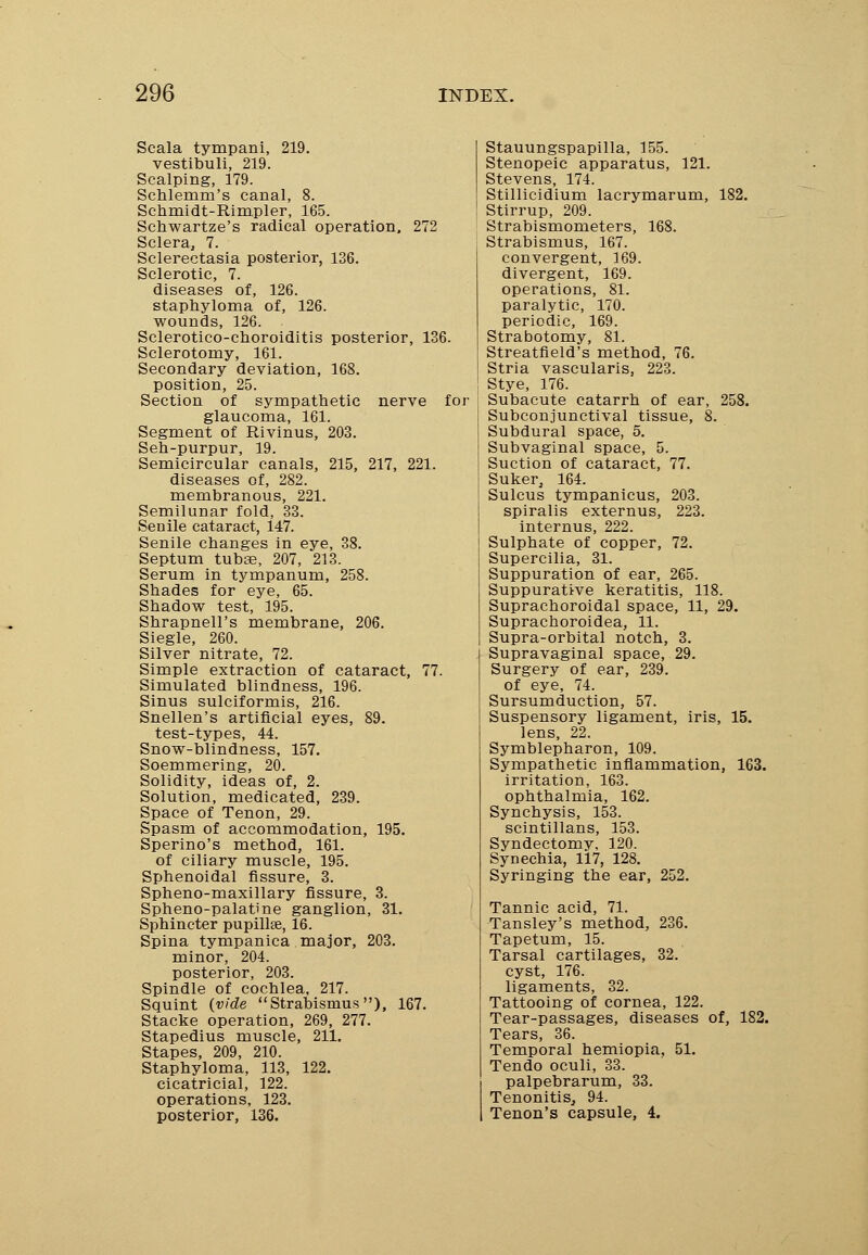 Scala tympani, 219. vestibuli, 219. Scalping, 179. Schlenim's canal, 8. Schmidt-Rimpler, 165. Schwartze's radical operation, 272 Sclera, 7. Sclerectasia posterior, 136. Sclerotic, 7. diseases of, 126. staphyloma of, 126. wounds, 126. Sclerotico-choroiditis posterior, 136. Sclerotomy, 161. Secondary deviation, 168. position, 25. Section of sympathetic nerve for glaucoma, 161. Segment of Rivinus, 203. Seh-purpur, 19. Semicircular canals, 215, 217, 221. diseases of, 282. membranous, 221. Semilunar fold, 33. Senile cataract, 147. Senile changes in eye, 38. Septum tubas, 207, 213. Serum in tympanum, 258. Shades for eye, 65. Shadow test, 195. Shrapnell's membrane, 206. Siegle, 260. Silver nitrate, 72. Simple extraction of cataract, 77. Simulated blindness, 196. Sinus sulciformis, 216. Snellen's artificial eyes, 89. test-types, 44. Snow-blindness, 157. Soemmering, 20. Solidity, ideas of, 2. Solution, medicated, 239. Space of Tenon, 29. Spasm of accommodation, 195. Sperino's method, 161. of ciliary muscle, 195. Sphenoidal fissure, 3. Spheno-maxillary fissure, 3. Spheno-palatine ganglion, 31. Sphincter pupilla% 16. Spina tympanica major, 203. minor, 204. posterior, 203. Spindle of cochlea, 217. Squint (vide Strabismus), 167. Stacke operation, 269, 277. Stapedius muscle, 211. Stapes, 209, 210. Staphyloma, 113, 122. cicatricial, 122. operations, 123. posterior, 136. Stauungspapilla, 155. Stenopeic apparatus, 121. Stevens, 174. Stillicidium lacrymarum, 182. Stirrup, 209. Strabismometers, 168. Strabismus, 167. convergent, 169. divergent, 169. operations, 81. paralytic, 170. periodic, 169. Strabotomy, 81. Streatfield's method, 76. Stria vascularis, 223. Stye, 176. Subacute catarrh of ear, 258. Subconjunctival tissue, 8. Subdural space, 5. Subvaginal space, 5. Suction of cataract, 77. Suker, 164. Sulcus tympanicus, 203. spiralis externus, 223. internus, 222. Sulphate of copper, 72. Supercilia, 31. Suppuration of ear, 265. Suppurative keratitis, 118. Suprachoroidal space, 11, 29. Suprachoroidea, 11. Supra-orbital notch, 3. Supravaginal space, 29. Surgery of ear, 239. of eye, 74. Sursumduction, 57. Suspensory ligament, iris, 15. lens, 22. Symblepharon, 109. Sympathetic inflammation, 163. irritation, 163. ophthalmia, 162. Synchysis, 153. scintillans, 153. Syndectomy, 120. Synechia, 117, 128. Syringing the ear, 252. Tannic acid, 71. Tansley's method, 236. Tapetum, 15. Tarsal cartilages, 32. cyst, 176. ligaments, 32. Tattooing of cornea, 122. Tear-passages, diseases of, 182. Tears, 36. Temporal hemiopia, 51. Tendo oculi, 33. palpebrarum, 33. Tenonitis, 94. Tenon's capsule, 4.