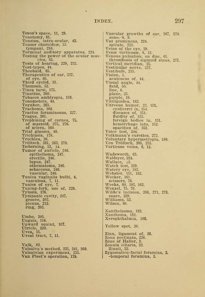 Tenon's space, 11, 29. Tenotomy, 81. Tension, intra-ocular, 43. Tensor choroideae, 12- tympani, 210. Terminal auditory apparatus, 224. Testing the power of the ocular mus cles, 55. Tests of hearing, 229, 232. Test-types, 44. Theobald, 85. Therapeutics of ear, 237. of eye, 65. Third eyelid, 33. Thomson, 52. • Tinea tarsi, 175. Tinnitus, 260. Tobacco amblyopia, 156. Tonometers, 44. Toynbee, 261. Trachoma, 104. Tractus foraminosus, 227. Tragus, 201. Trephining of cornea, 75. of mastoid, 275, 276. of sclera, 160. Trial glasses, 48. Trichiasis, 178. Trochlea, 26. Troltsch, 261, 263, 278. Tscherning, 13, 14. Tumor of auricle, 246. epithelioma, 247. erectile, 246. lupus, 247. othematoma, 246. sebaceous, 246. vascular, 246. Tunica vaginalis bulbi, 4. vasculosa, 7, 11. Tunics of eye, 7. Tuning-fork, use of, 229. Tylosis, 176. Tympanic cavity, 207. groove, 203. plexus, 212. ring, 203. Umbo, 205. Unguis, 116. Upward squint, 167. Utricle, 220. Uvea, 15. Uveal tract, 7, 11. Valk, 82. Valsalva's method, 235, 241, 260. Valsalvian experiment, 235. Van Fleet's operation, 179. Vascular growths of ear, 267, 270. zone, 8, 9. Vas prominens, 224. spirale, 223. Veins of the eye, 29. Venae vorticosse, 8, 12. Venous pulsation, on disc, 61. thrombosis of sigmoid sinus, 277. Vertical meridian, 25. Vestibular nerve, 227. Vestibule, 215. Vision, 1. acuteness of, 44. Visual angle, 44. field. 50. line, 6. plane, 25. purple, 19. Vitiligoidea, 182. Vitreous humor, 23, 151. cysticerci in, 154. diseases of, 151. fluidity of, 153. foreign bodies in, 151. hemorrhage into, 152. opacities of, 152. Voice test, 244. Volkmann's curettes, 272. Voluntary hypermetropia, 190. Von Troltsch, 205, 233. Vorticose veins, 8, 12. Wadsworth, 63. Waldeyer, 224. Wallace, ±3. Watch test, 229. Watery eye, 182. Webster, 151, 162. Wecker, 161. scissors, 76. Weeks, 80, 103, 162. Wenzel, 75, 76. Wilde's incision, 266, 271, 278. snare, 269. Williams, 52. Wilson, 80. Xanthelasma, 182. Xanthoma, 182. Xerophthalmia, 108. Yellow spot, 20. Zinn, ligament of, 26. Zona pectinata, 226. Zone of Haller, 9. Zonula ciliaris, 22. Zinnii, 22. Zygomatico-facial foramina, 3. -temporal foramina, 3.