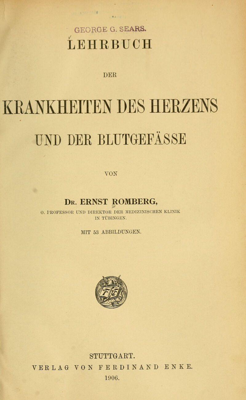 GEORGE G. SEARS. LEHRBUCH nun KRANKHEITEN DES HERZENS UND DER BLUTGEFÄSSE VON Dr. ERNST ROMBERG, O. PROFESSOR UND DIREKTOR DER MEDIZINISCHEN KLINIK IN TÜBINGEN. MIT 53 ABBILDUNGEN. STUTTGART. VERLAG VON FERDINAND ENKE. 1906.