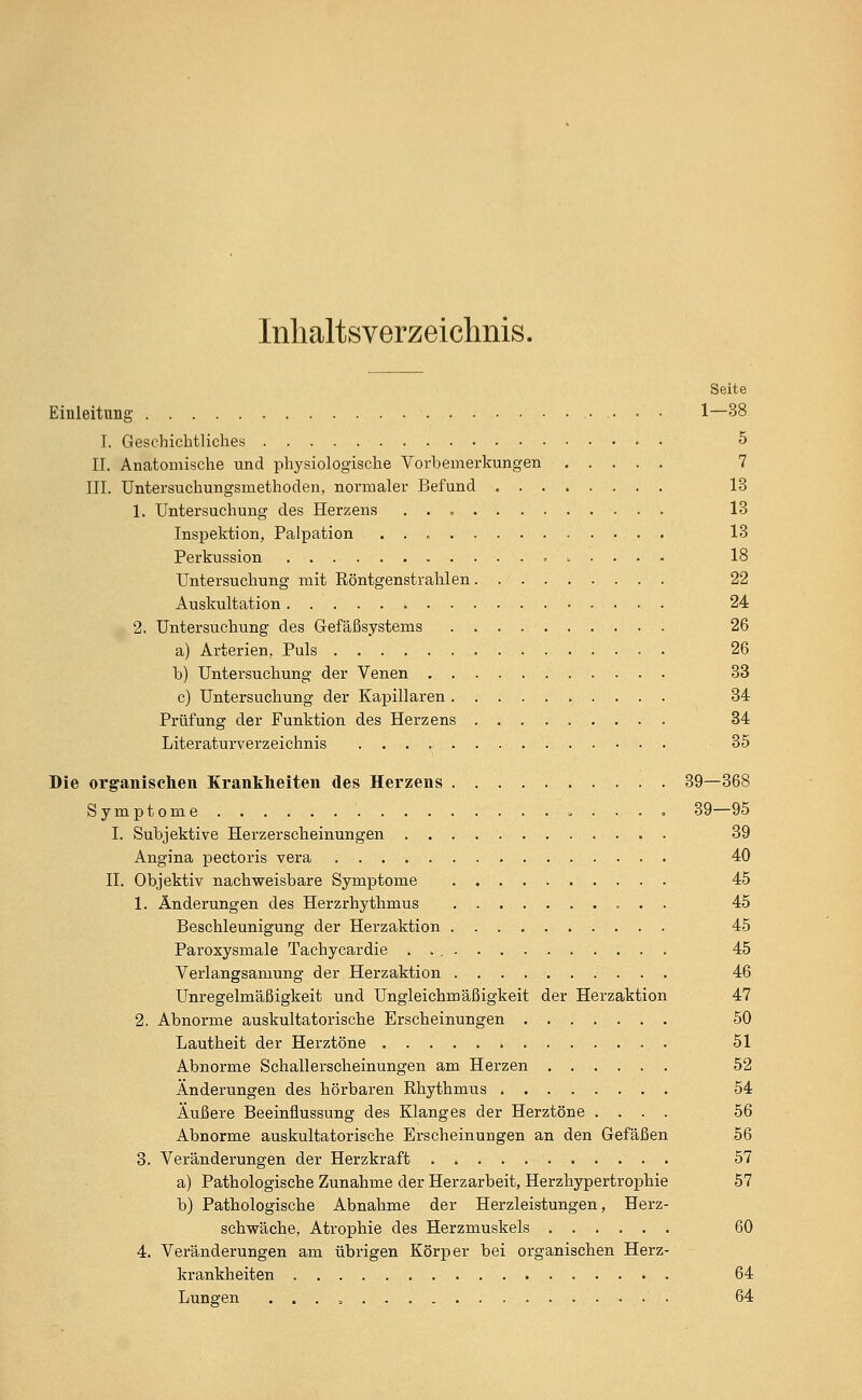 Inhaltsverzeichnis. Seite Einleitung 1—38 I. Geschichtliches 5 II. Anatomische und physiologische Vorbemerkungen 7 III. Untersuchungsmethoden, normaler Befund 13 1. Untersuchung des Herzens 13 Inspektion, Palpation . . 13 Perkussion 18 Untersuchung mit Röntgenstrahlen 22 Auskultation 24 2. Untersuchung des Gefäßsystems 26 a) Arterien, Puls 26 b) Untersuchung der Venen 33 c) Untersuchung der Kapillaren 34 Prüfung der Funktion des Herzens 34 Literaturverzeichnis 35 Die organischen Krankheiten des Herzens 39—368 Symptome » . . . . 39—95 I. Subjektive Herzerscheinungen 39 Angina pectoris vera 40 II. Objektiv nachweisbare Symptome 45 1. Änderungen des Herzrhythmus 45 Beschleunigung der Herzaktion 45 Paroxysmale Tachycardie 45 Verlangsamung der Herzaktion 46 Unregelmäßigkeit und Ungleichmäßigkeit der Herzaktion 47 2. Abnorme auskultatorische Erscheinungen 50 Lautheit der Herztöne 51 Abnorme Schallerscheinungen am Herzen 52 Änderungen des hörbaren Rhythmus 54 Äußere Beeinflussung des Klanges der Herztöne .... 56 Abnorme auskultatorische Erscheinungen an den Gefäßen 56 3. Veränderungen der Herzkraft 57 a) Pathologische Zunahme der Herzarbeit, Herzhypertrophie 57 b) Pathologische Abnahme der Herzleistungen, Herz- schwäche, Atrophie des Herzmuskels 60 4. Veränderungen am übrigen Körper bei organischen Herz- krankheiten ..... 64 Lungen . . . , 64